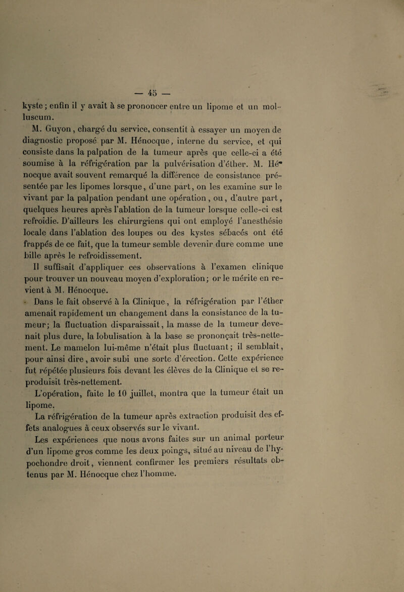 kyste ; enfin il y avait à se prononcer entre un lipome et un mol- lu scum. M. Guyon, chargé du service, consentit à essayer un moyen de diagnostic proposé par M. Hénocque, interne du service, et qui consiste dans la palpation de la tumeur après que celle-ci a été soumise à la réfrigération par la pulvérisation d’éther. M. Hé* nocque avait souvent remarqué la différence de consistance pré¬ sentée par les lipomes lorsque, d’une part, on les examine sur le vivant par la palpation pendant une opération , ou, d’autre part, quelques heures après l’ablation de la tumeur lorsque celle-ci est refroidie. D’ailleurs les chirurgiens qui ont employé l’anesthésie locale dans l’ablation des loupes ou des kystes sébacés ont été frappés de ce fait, que la tumeur semble devenir dure comme une bille après le refroidissement. Il suffisait d’appliquer ces observations à l’examen clinique pour trouver un nouveau moyen d’exploration; or le mérite en re¬ vient à M. Hénocque. - Dans le fait observé à la Clinique, la réfrigération par l’éther amenait rapidement un changement dans la consistance de la tu¬ meur; la fluctuation disparaissait, la masse de la tumeur deve¬ nait plus dure, la lobulisation à la base se prononçait très-nette¬ ment. Le mamelon lui-même n’était plus fluctuant; il semblait, pour ainsi dire, avoir subi une sorte d’érection. Cette expérience fut répétée plusieurs fois devant les élèves de la Clinique et se re¬ produisit très-nettement. L’opération, faite le 10 juillet, montra que la tumeur était un lipome. La réfrigération de la tumeur apres extraction produisit des ef¬ fets analogues à ceux observés sur le vivant. Les expériences que nous avons faites sur un animal porteur d’un lipome gros comme les deux poings, situé au niveau de 1 hy- pochondre droit, viennent confirmer les premiers résultats ob¬ tenus par M. Hénocque chez l’homme.