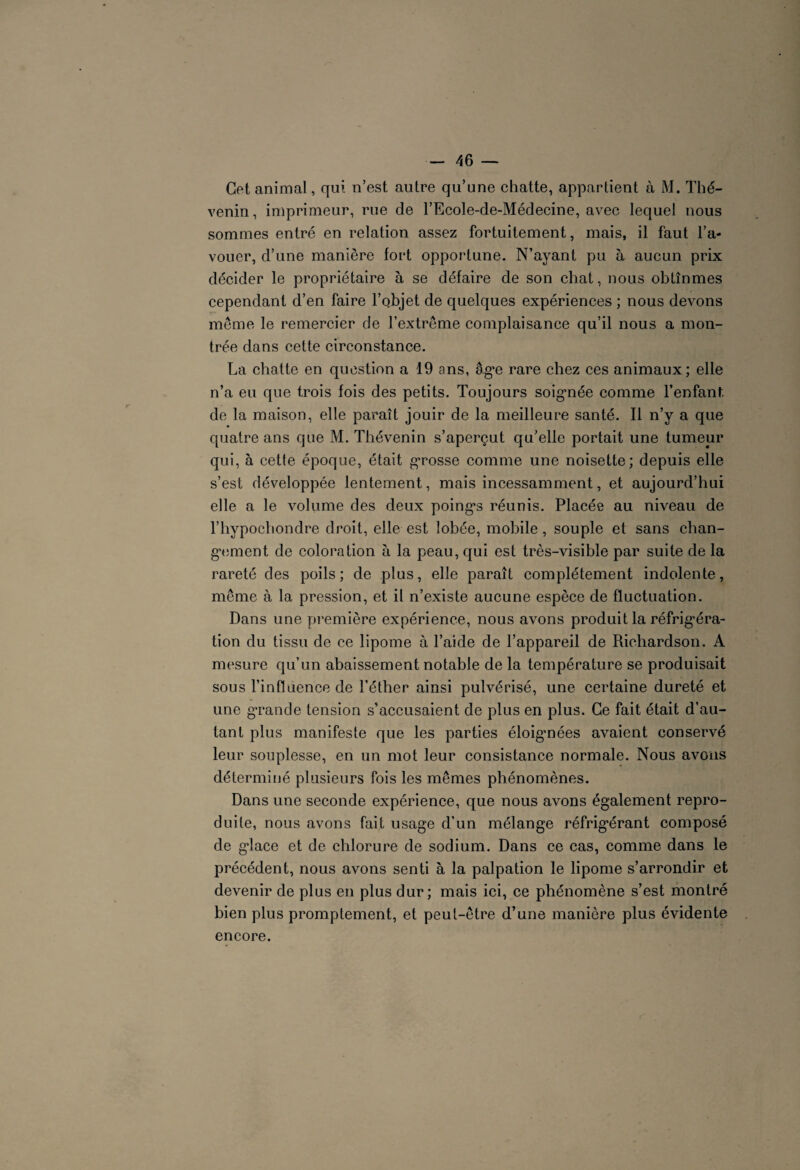 Cet animal, qui n’est autre qu’une chatte, appartient à M. Thé- venin, imprimeur, rue de l’Ecole-de-Médecine, avec lequel nous sommes entré en relation assez fortuitement, mais, il faut l’a¬ vouer, d’une manière fort opportune. N’ayant pu à aucun prix décider le propriétaire à se défaire de son chat, nous obtînmes cependant d’en faire l’qbjet de quelques expériences ; nous devons même le remercier de l’extrême complaisance qu’il nous a mon¬ trée dans cette circonstance. La chatte en question a 19 ans, âg^e rare chez ces animaux; elle n’a eu que trois fois des petits. Toujours soignée comme l’enfant de la maison, elle paraît jouir de la meilleure santé. Il n’y a que quatre ans que M. Thévenin s’aperçut qu’elle portait une tumeur qui, à cette époque, était grosse comme une noisette; depuis elle s’est développée lentement, mais incessamment, et aujourd’hui elle a le volume des deux poings réunis. Placée au niveau de l’hypochondre droit, elle est lobée, mobile, souple et sans chan¬ gement de coloration à la peau, qui est très-visible par suite de la rareté des poils; de plus, elle paraît complètement indolente, même à la pression, et il n’existe aucune espèce de fluctuation. Dans une première expérience, nous avons produit la réfrigéra¬ tion du tissu de ce lipome à l’aide de l’appareil de Richardson. A mesure qu’un abaissement notable de la température se produisait sous l’influence de l’éther ainsi pulvérisé, une certaine dureté et une grande tension s’accusaient de plus en plus. Ce fait était d’au¬ tant plus manifeste que les parties éloignées avaient conservé leur souplesse, en un mot leur consistance normale. Nous avons déterminé plusieurs fois les mêmes phénomènes. Dans une seconde expérience, que nous avons également repro¬ duite, nous avons fait usage d’un mélange réfrigérant composé de glace et de chlorure de sodium. Dans ce cas, comme dans le précédent, nous avons senti à la palpation le lipome s’arrondir et devenir de plus en plus dur; mais ici, ce phénomène s’est montré bien plus promptement, et peut-être d’une manière plus évidente encore.