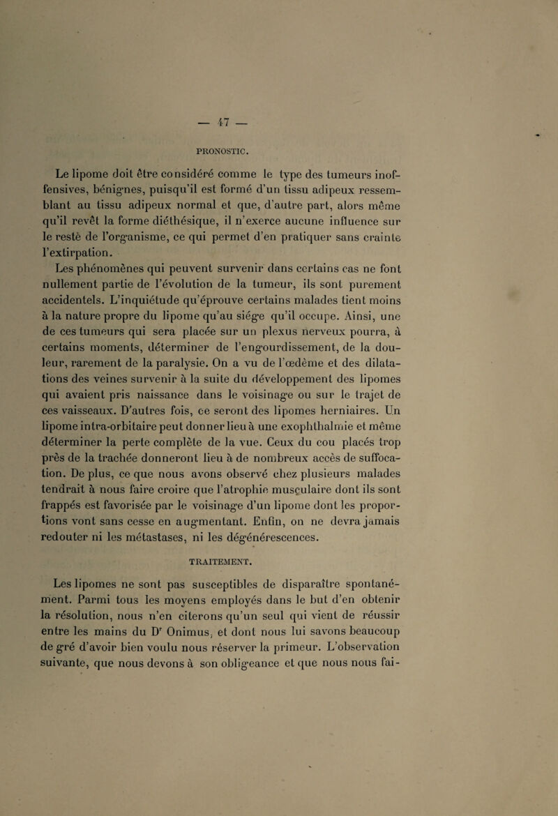 PRONOSTIC. Le lipome doit être considéré comme le type des tumeurs inof¬ fensives, bénigmes, puisqu’il est formé d’un tissu adipeux ressem¬ blant au tissu adipeux normal et que, d’autre part, alors même qu’il revêt la forme diéthésique, il n’exerce aucune influence sur le resté de l’org’anisme, ce qui permet d’en pratiquer sans crainte l’extirpation. Les phénomènes qui peuvent survenir dans certains cas ne font nullement partie de l’évolution de la tumeur, ils sont purement accidentels. L’inquiétude qu’éprouve certains malades tient moins à la nature propre du lipome qu’au siég*e qu’il occupe. Ainsi, une de ces tumeurs qui sera placée sur un plexus nerveux pourra, à certains moments, déterminer de l’eng*ourdissement, de la dou¬ leur, rarement de la paralysie. On a vu de l’œdème et des dilata¬ tions des veines survenir à la suite du développement des lipomes qui avaient pris naissance dans le voisinage ou sur le trajet de ces vaisseaux. D’autres fois, ce seront des lipomes herniaires. Un lipome intra-orbitaire peut donner lieu à une exoplithalmie et même déterminer la perte complète de la vue. Ceux du cou placés trop près de la trachée donneront lieu à de nombreux accès de suffoca¬ tion. De plus, ce que nous avons observé chez plusieurs malades tendrait à nous faire croire que l’atrophie musculaire dont ils sont frappés est favorisée par le voisinag’e d’un lipome dont les propor¬ tions vont sans cesse en augmentant. Enfin, on ne devra jamais redouter ni les métastases, ni les dégénérescences. TRAITEMENT. Les lipomes ne sont pas susceptibles de disparaître spontané¬ ment. Parmi tous les moyens employés dans le but d’en obtenir la résolution, nous n’en citerons qu’un seul qui vient de réussir entre les mains du Dr Onimus, et dont nous lui savons beaucoup de gré d’avoir bien voulu nous réserver la primeur. L’observation suivante, que nous devons à son obligeance et que nous nous fai-