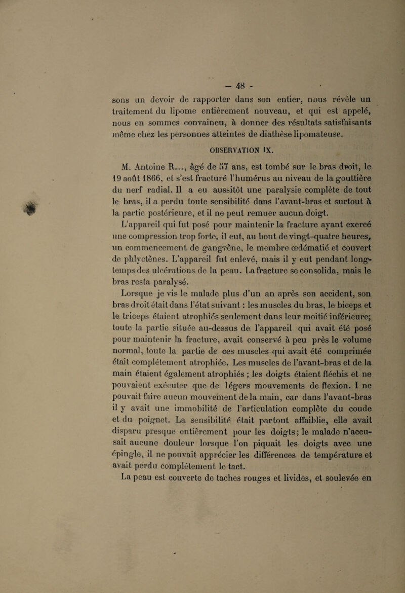 sons un devoir de rapporter dans son entier, nous révèle un traitement du lipome entièrement nouveau, et qui est appelé, nous en sommes convaincu, à donner des résultats satisfaisants meme chez les personnes atteintes de diathèse lipomateuse. OBSERVATION IX. M. Antoine R..., âgé de 57 ans, est tombé sur le bras droit, le 19 août 1866, et s’est fracturé l’humérus au niveau de la gouttière du nerf radial. Il a eu aussitôt une paralysie complète de tout le bras, il a perdu toute sensibilité dans l’avant-bras et surtout à la partie postérieure, et il ne peut remuer aucun doigt. L’appareil qui fut posé pour maintenir la fracture ayant exercé une compression trop forte, il eut, au bout de vingd-quatre heures, un commencement de gangrène, le membre œdématié et couvert de phlyctènes. L’appareil fut enlevé, mais il y eut pendant long¬ temps des ulcérations de la peau. La fracture se consolida, mais le bras resta paralysé. Lorsque je vis le malade plus d’un an après son accident, son bras droit était dans l’état suivant : les muscles du bras, le biceps et le triceps étaient atrophiés seulement dans leur moitié inférieure; toute la partie située au-dessus de l’appareil qui avait été posé pour maintenir la fracture, avait conservé à peu près le volume normal, toute la partie de ces muscles qui avait été comprimée était complètement atrophiée. Les muscles de l’avant-bras et de la main étaient également atrophiés ; les doigts étaient fléchis et ne pouvaient exécuter que de légers mouvements de flexion. I ne pouvait faire aucun mouvement delà main, car dans l’avant-bras il y avait une immobilité de l’articulation complète du coude et du poignet. La sensibilité était partout affaiblie, elle avait disparu presque entièrement pour les doigts; le malade n’accu¬ sait aucune douleur lorsque l’on piquait les doigts avec une épingde, il ne pouvait apprécier les différences de température et avait perdu complètement le tact. La peau est couverte de taches rouges et livides, et soulevée en