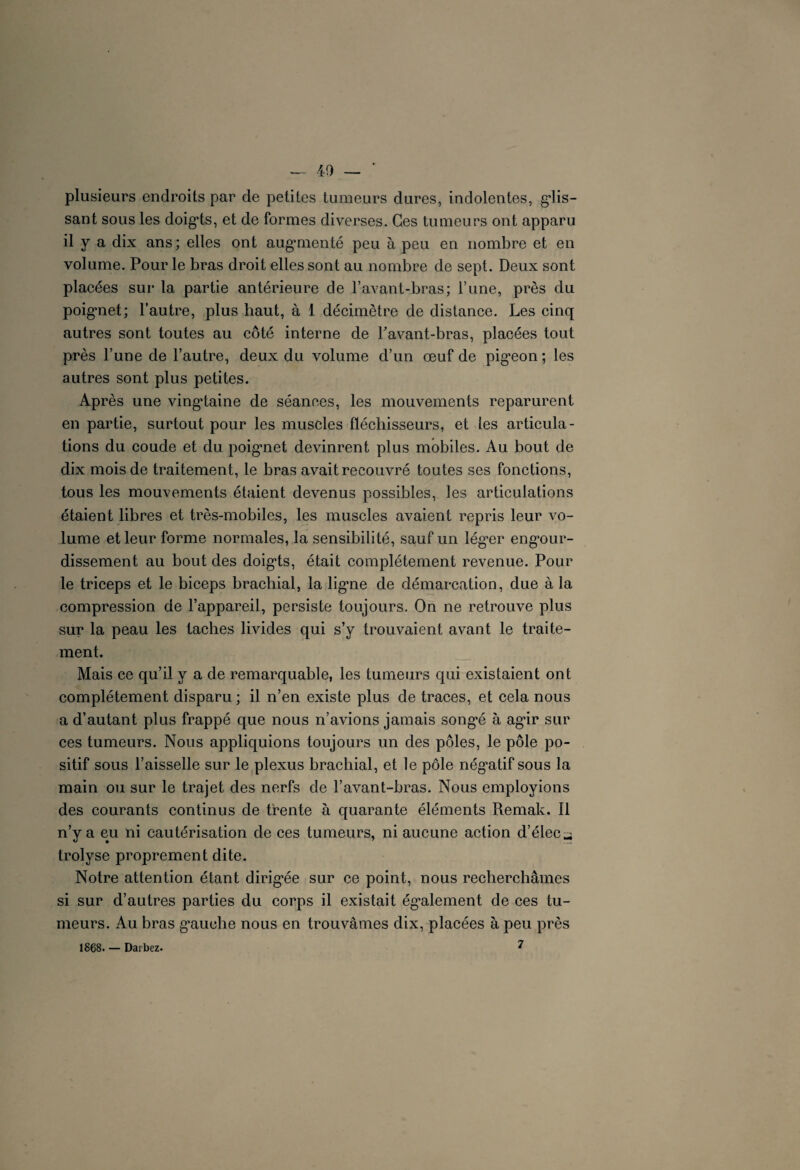 — 40 — ' plusieurs endroits par de petites tumeurs dures, indolentes, glis¬ sant sous les doigts, et de formes diverses. Ces tumeurs ont apparu il y a dix ans; elles ont augmenté peu à peu en nombre et en volume. Pour le bras droit elles sont au nombre de sept. Deux sont placées sur la partie antérieure de l’avant-bras; l’une, près du poignet; l’autre, plus haut, à 1 décimètre de distance. Les cinq autres sont toutes au côté interne de Pavant-bras, placées tout près l’une de l’autre, deux du volume d’un œuf de pigeon; les autres sont plus petites. Après une vingtaine de séances, les mouvements reparurent en partie, surtout pour les muscles fléchisseurs, et tes articula¬ tions du coude et du poignet devinrent plus mobiles. Au bout de dix mois de traitement, le bras avait recouvré toutes ses fonctions, tous les mouvements étaient devenus possibles, les articulations étaient libres et très-mobiles, les muscles avaient repris leur vo¬ lume et leur forme normales, la sensibilité, sauf un léguer engour¬ dissement au bout des doigts, était complètement revenue. Pour le triceps et le biceps brachial, la ligne de démarcation, due à la compression de l’appareil, persiste toujours. On ne retrouve plus sur la peau les taches livides qui s’y trouvaient avant le traite¬ ment. Mais ce qu’il y a de remarquable, les tumeurs qui existaient ont complètement disparu ; il n’en existe plus de traces, et cela nous a d’autant plus frappé que nous n’avions jamais songé à agâr sur ces tumeurs. Nous appliquions toujours un des pôles, le pôle po¬ sitif sous l’aisselle sur le plexus brachial, et le pôle nég*atif sous la main ou sur le trajet des nerfs de l’avant-bras. Nous employions des courants continus de trente à quarante éléments Remak, Il n’y a eu ni cautérisation de ces tumeurs, ni aucune action d’élec^ trolyse proprement dite. Notre attention étant dirigée sur ce point, nous recherchâmes si sur d’autres parties du corps il existait également de ces tu¬ meurs. Au bras gauche nous en trouvâmes dix, placées à peu près 1868. — Daibez. ^
