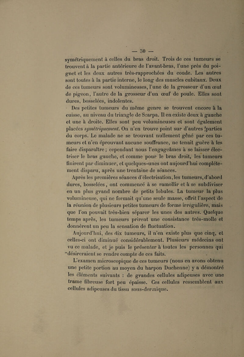 symétriquement à celles du bras droit. Trois de ces tumeurs se trouvent à la partie antérieure de l’avant-bras, l’une près du poi¬ gnet et les deux autres très-rapprochées du coude. Les autres sont toutes à la partie interne, le long des muscles cubitaux. Deux de ces tumeurs sont volumineuses, l’une de la grosseur d’un œul de pigeon, l’autre de la grosseur d’un œuf de poule. Elles sont dures, bosselées, indolentes. Des petites tumeurs du même genre se trouvent encore à la cuisse, au niveau du triangle de Scarpa. Il en existe deux à gauche et une à droite. Elles sont peu volumineuses et sont également placées symétriquement. On n’en trouve point sur d’autres 'parties du corps. Le malade ne se trouvant nullement gêné par ces tu¬ meurs et n’en éprouvant aucune souffrance, ne tenait guère à les faire disparaître; cependant nous l’engageâmes à se laisser élec¬ triser le bras gauche, et comme pour le bras droit, les tumeurs finirent par diminuer, et quelques-unes ont aujourd’hui complète¬ ment disparu, après une trentaine de séances. Après les premières séances d’électrisation, les tumeurs, d’abord dures, bosselées, ont commencé à se ramollir et à se subdiviser en un plus grand nombre de petits lobules. La tumeur la plus volumineuse, qui ne formait qu’une seule masse, offrit l’aspect de la réunion de plusieurs petites tumeurs de forme irrégulière, mais que l’on pouvait très-bien séparer les unes des autres. Quelque temps après, les tumeurs prirent une consistance très-molle et donnèrent un peu la sensation de fluctuation. Aujourd’hui, des dix tumeurs, il n’en existe plus que cinq, et celles-ci ont diminué considérablement. Plusieurs médecins ont vu ce malade, et je puis le présenter à toutes les personnes qui ■'‘désireraient se rendre compte de ces faits. L’examen microscopique de ces tumeurs (nous en avons obtenu une petite portion au moyen du harpon Duchenne) y a démontré les éléments suivants : de grandes cellules adipeuses avec une trame fibreuse fort peu épaisse. Ces cellules ressemblent aux cellules adipeuses du tissu sous-dermique.