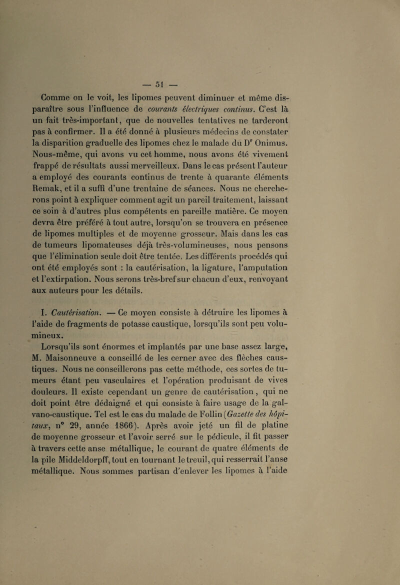 Gomme on le voit, les lipomes peuvent diminuer et même dis¬ paraître sous l’influence de courants électriques continus. C’est là un fait très-important, que de nouvelles tentatives ne tarderont pas à confirmer. Il a été donné à plusieurs médecins de constater la disparition graduelle des lipomes chez le malade du Dr Onimus. Nous-même, qui avons vu cet homme, nous avons été vivement frappé de résultats aussi merveilleux. Dans le cas présent l’auteur a employé des courants continus de trente à quarante éléments Remak, et il a suffi d’une trentaine de séances. Nous ne cherche¬ rons point à expliquer comment agit un pareil traitement, laissant ce soin à d’autres plus compétents en pareille matière. Ce moyen devra être préféré à tout autre, lorsqu’on se trouvera en présence de lipomes multiples et de moyenne grosseur. Mais dans les cas de tumeurs lipomateuses déjà très-volumineuses, nous pensons que l’élimination seule doit être tentée. Les différents procédés qui ont été employés sont : la cautérisation, la ligature, l’amputation et l’extirpation. Nous serons très-bref sur chacun d’eux, renvoyant aux auteurs pour les détails. I. Cautérisation. — Ce moyen consiste à détruire les lipomes à l’aide de fragments de potasse caustique, lorsqu’ils sont peu volu¬ mineux. Lorsqu’ils sont énormes et implantés par une base assez larg'e, M. Maisonneuve a conseillé de les cerner avec des flèches caus¬ tiques. Nous ne conseillerons pas cette méthode, ces sortes de tu¬ meurs étant peu vasculaires et l’opération produisant de vives douleurs. 11 existe cependant un g*enre de cautérisation, qui ne doit point être dédaigmé et qui consiste à faire usag’e de la gxd- vano-caustique. Tel est le cas du malade de Follin [Gazette des hôpi¬ taux , n° 29, année 1866). Après avoir jeté un fil de platine de moyenne grosseur et l’avoir serré sur le pédicule, il fit passer à travers cette anse métallique, le courant de quatre éléments de la pile Middeldorpff, tout en tournant le treuil, qui resserrait l’anse métallique. Nous sommes partisan d’enlever les lipomes à l’aide