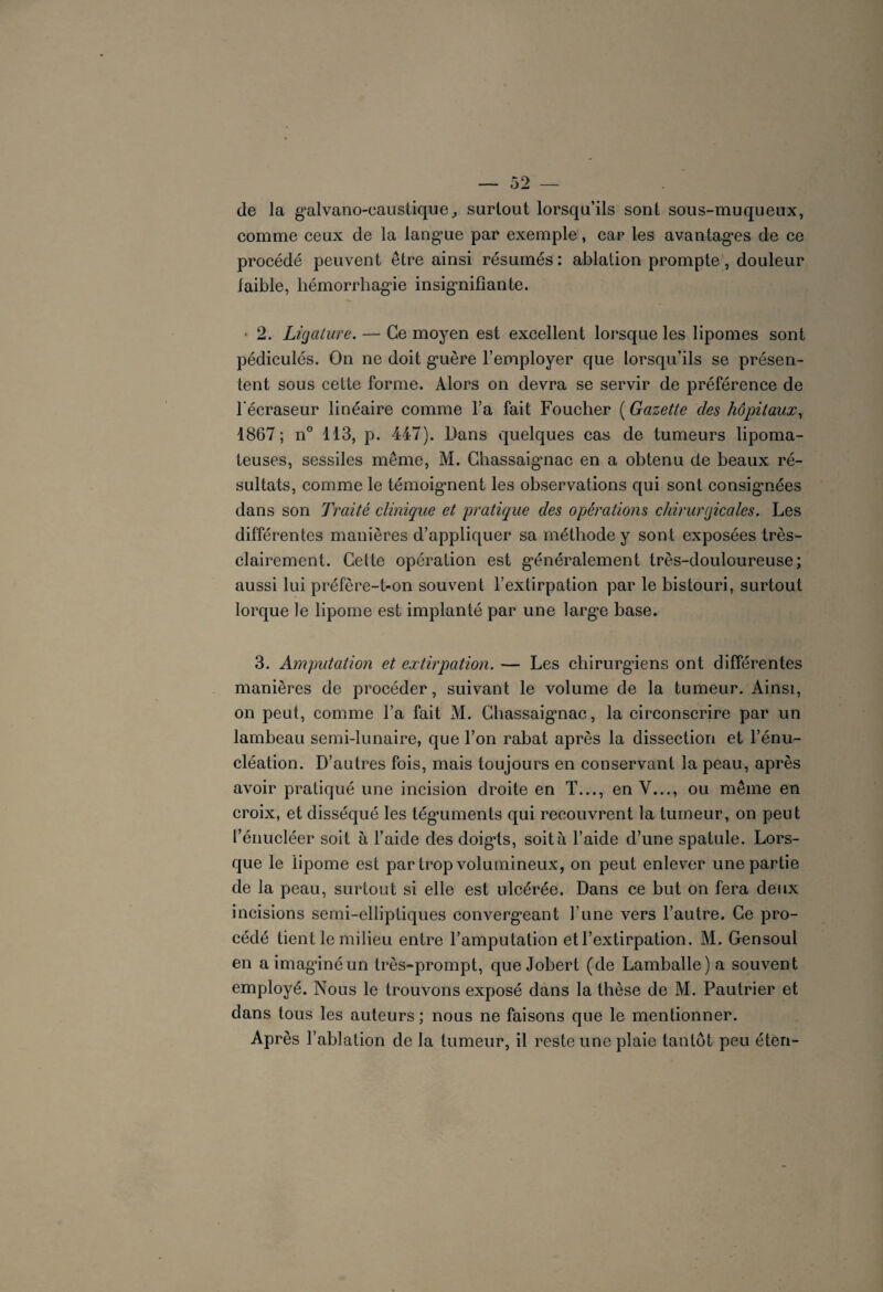 de la galvano-caustique,, surtout lorsqu’ils sont sous-muqueux, comme ceux de la langue par exemple, car les avantages de ce procédé peuvent être ainsi résumés: ablation prompte, douleur faible, hémorrhagie insignifiante. 2. Ligature. — Ce moyen est excellent lorsque les lipomes sont pédiculés. On ne doit guère l’employer que lorsqu’ils se présen¬ tent sous cette forme. Alors on devra se servir de préférence de l'écraseur linéaire comme l’a fait Foucher ( Gazette des hôpitaux, 1867; n° 113, p. 447). Dans quelques cas de tumeurs lipoma- teuses, sessiles même, M. Chassaignac en a obtenu de beaux ré¬ sultats, comme le témoignent les observations qui sont consignées dans son Traité clinique et pratique des opérations chirurgicales. Les différentes manières d’appliquer sa méthode y sont exposées très- clairement. Cette opération est généralement très-douloureuse; aussi lui préfère-t-on souvent l’extirpation par le bistouri, surtout lorque le lipome est implanté par une large base. 3. Amputation et extirpation. — Les chirurgiens ont différentes manières de procéder, suivant le volume de la tumeur. Ainsi, on peut, comme l’a fait M. Chassaignac, la circonscrire par un lambeau semi-lunaire, que l’on rabat après la dissection et l’énu¬ cléation. D’autres fois, mais toujours en conservant la peau, après avoir pratiqué une incision droite en T..., en Y..., ou même en croix, et disséqué les tégmments qui recouvrent la tumeur, on peut l’énucléer soit à l’aide des doigts, soit à l’aide d’une spatule. Lors¬ que le lipome est par trop volumineux, on peut enlever une partie de la peau, surtout si elle est ulcérée. Dans ce but on fera deux incisions semi-elliptiques convergeant l’une vers l’autre. Ce pro¬ cédé tient le milieu entre l’amputation et l’extirpation. M. Gensoul en a imaginé un très-prompt, que Jobert (de Lamballe) a souvent employé. Nous le trouvons exposé dans la thèse de M. Pautrier et dans tous les auteurs ; nous ne faisons que le mentionner. Après l’ablation de la tumeur, il reste une plaie tantôt peu éten-