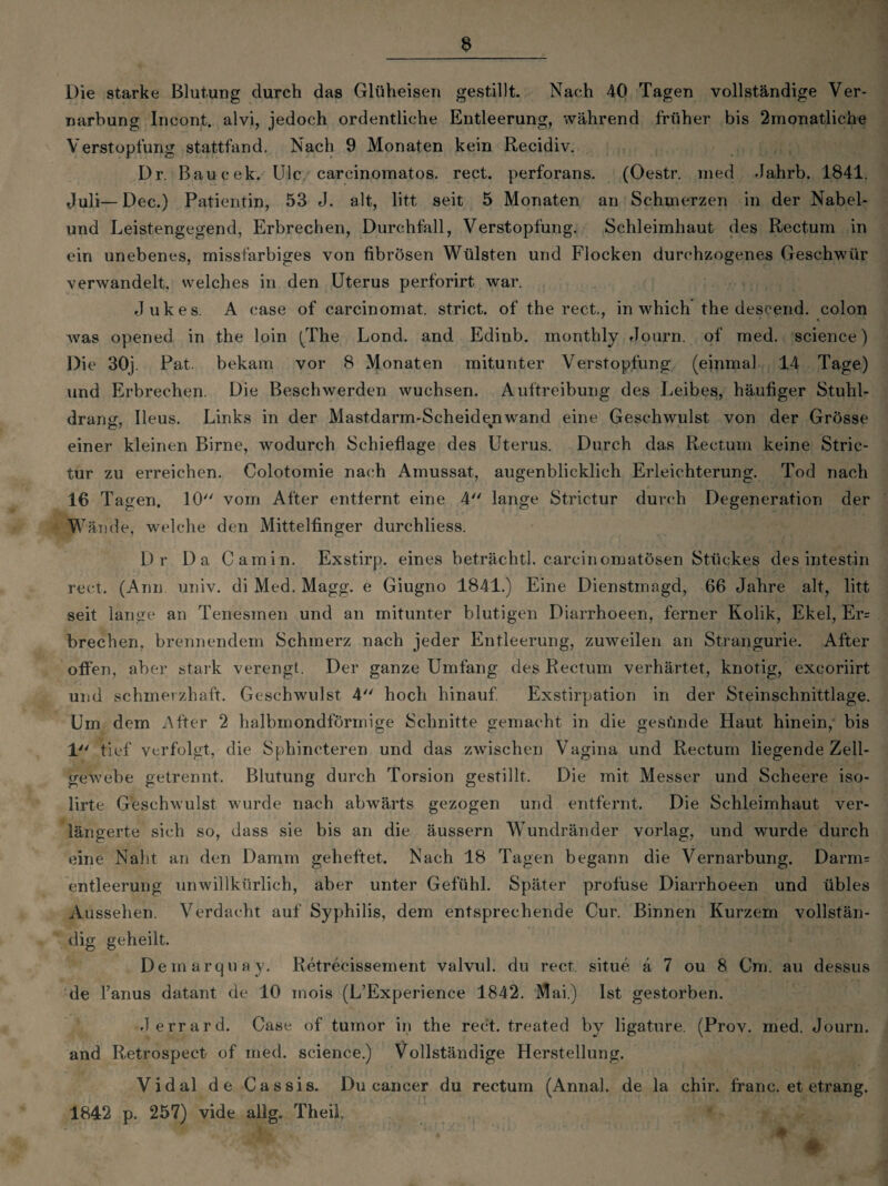 Die starke Blutung durch das Glüheisen gestillt. Nach 40 Tagen vollständige Ver¬ narbung Incont. alvi, jedoch ordentliche Entleerung, während früher bis 2monatliche Verstopfung stattfand. Nach 9 Monaten kein Recidiv. Dr. Baucek. Ule carcinomatos. rect. perforans. (Oestr. rned Jahrb. 1841. Juli—Dec.) Patientin, 53 J. alt, litt seit 5 Monaten an Schmerzen in der Nabel¬ und Leistengegend, Erbrechen, Durchfall, Verstopfung. Schleimhaut des Rectum in ein unebenes, missfarbiges von fibrösen Wülsten und Flocken durchzogenes Geschwür verwandelt, welches in den Uterus perforirt war. Jukes. A case of carcinomat. strict. of the rect., in which the descend. colon was opened in the loin (The Lond. and Edinb. monthly Journ. of med. Science) Die 30j. Pat. bekam vor 8 Monaten mitunter Verstopfung (einmal 14 Tage) und Erbrechen. Die Beschwerden wuchsen. Auftreibung des Leibes, häufiger Stuhl¬ drang, Ileus. Links in der Mastdarm-Scheidenwand eine Geschwulst von der Grösse einer kleinen Birne, wodurch Schieflage des Uterus. Durch das Rectum keine Stric- tur zu erreichen. Colotomie nach Amussat, augenblicklich Erleichterung. Tod nach 16 Tagen. 10 vom After entfernt eine 4 lange Strictur durch Degeneration der W ände, welche den Mittelfinger durchliess. Dr Da Camin. Exstirp. eines beträchtl. carcinomatösen Stückes des intestin rect. (Arm univ. di Med. Magg. e Giugno 1841.) Eine Dienstmagd, 66 Jahre alt, litt seit lange an Tenesmen und an mitunter blutigen Diarrhoeen, ferner Kolik, Ekel, Er= brechen, brennendem Schmerz nach jeder Entleerung, zuweilen an Strangurie. After offen, aber star k verengt. Der ganze Umfang des Rectum verhärtet, knotig, exeoriirt und schmerzhaft. Geschwulst 4 hoch hinauf Exstirpation in der Steinschnittlage. Um dem After 2 halbmondförmige Schnitte gemacht in die gesünde Haut hinein, bis 1 tief verfolgt, die Sphincteren und das zwischen Vagina und Rectum liegende Zell¬ gewebe getrennt. Blutung durch Torsion gestillt. Die mit Messer und Scheere iso- lirte Geschwulst wurde nach abwärts gezogen und entfernt. Die Schleimhaut ver¬ längerte sich so, dass sie bis an die äussern Wundränder vorlag, und wurde durch eine Naht an den Damm geheftet. Nach 18 Tagen begann die Vernarbung. Darm= entleerung unwillkürlich, aber unter Gefühl. Später profuse Diarrhoeen und übles Aussehen. Verdacht auf Syphilis, dem entsprechende Cur. Binnen Kurzem vollstän¬ dig geheilt. Demarquay. Retrecissement valvul. du rect, situe a 7 ou 8 Cm. au dessus de l’anus datant de 10 mois (L’Experience 1842. Mai.) Ist gestorben. J errard. Case of tumor in the rect. treated by ligature. (Prov. med. Journ. and Retrospect of med. Science.) Vollständige Herstellung. Vidal de Cassis. Du cancer du rectum (Annal. de la chir. franc. et etrang. 1842 p. 257) vide allg. Theil.