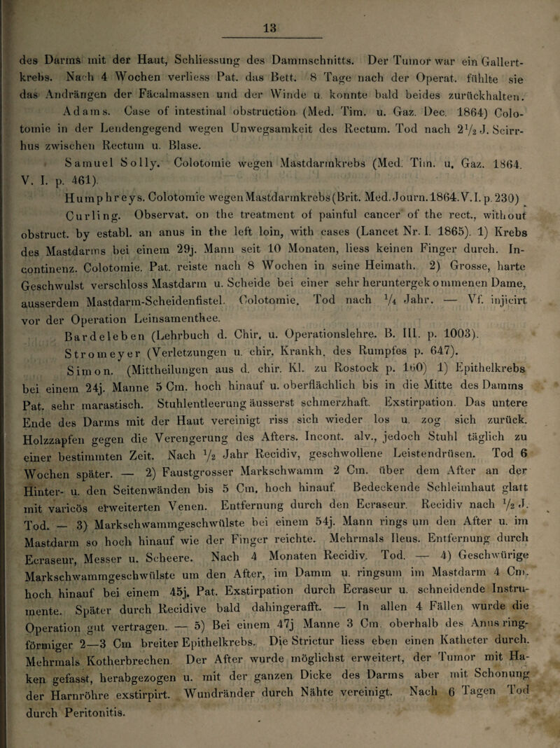 des DarmS mit der Haut, Schliessung des Dammschnitts. Der Tumor war ein Gallert¬ krebs. Nach 4 Wochen verliess Pat. das Bett. 8 Tage nach der Operat. fühlte sie das Alldrängen der Fäcalmassen und der Winde u. konnte bald beides zurückhalten. Adams. Oase of intestinal obstruction (Med. Tim. u. Gaz. Dec. 1864) Colo- tomie in der Lendengegend wegen Unwegsamkeit des Rectum. Tod nach 2V2J. Scirr- hus zwischen Rectum u. Blase. Samuel Solly. Colotomie wegen Mastdarmkrebs (Med. Tim. u, Gaz. 1864. V. I. p. 461). Hump hr eys. Colotomie wegen Mastdarmkrebs(Brit. Med. Journ. 1864.V. I. p. 230) Curling. ObservaL on the treatment of painful cancer of the rect., without obstruct, by establ. an anus in the left loin, with cases (Lancet Nr. I. 1865). 1) Krebs des Mastdarms bei einem 29j. Mann seit 10 Monaten, liess keinen Finger durch. In- continenz. Colotomie. Pat. reiste nach 8 Wochen in seine Heimath. 2) Grosse, harte Geschwulst verschloss Mastdarm u. Scheide bei einer sehr heruntergek ommenen Dame, ausserdem Mastdarm-Scheidenfistel. Colotomie. Tod nach V4 Jahr. — Vf. injieirt vor der Operation Leinsamenthee. Bardeleben (Lehrbuch d. Chir. u. Operationslehre. B. III. p. 1003). Stromeyer (Verletzungen u. chir. Krankh. des Rumpfes p. 647). Simon. (Mittheilungen aus d. chir. Kl. zu Rostock p. 160) 1) Epithelkrebs bei einem 24j. Manne 5 Cm. hoch hinauf u. oberflächlich bis in die Mitte des Damms Pat. sehr marastisch. Stuhlentleerung äusserst schmerzhaft. Exstirpation. Das untere Ende des Darms mit der Haut vereinigt riss sich wieder los u. zog sich zurück. Holzzapfen gegen die Verengerung des Afters. Incont. alv., jedoch Stuhl täglich zu einer bestimmten Zeit. Nach y2 Jahr Recidiv, geschwollene Leistendrüsen. Tod 6 Wochen später. _ 2) Faustgrosser Markschwamm 2 Cm. über dem After an der Hinter- u. den Seitenwänden bis 5 Cm. hoch hinauf. Bedeckende Schleimhaut glatt mit varicös erweiterten Venen. Entfernung durch den Ecraseur. Recidiv nach x/2 J. T0d. — 3) Markschwammgeschwülste bei einem 54j. Mann rings um den After u. im Mastdarm so hoch hinauf wie der Finger reichte. Mehrmals Ileus. Entfernung durch Ecraseur, Messer u. Scheere. Nach 4 Monaten Recidiv. Tod. — 4) Geschwürige Markschwammgeschwülste um den After, im Damm u. ringsum im Mastdarm 4 Cm. hoch hinauf bei einem 45j. Pat, Exstirpation durch Ecraseur u. schneidende Instru¬ mente. Später durch Recidive bald dahingerafft. — In allen 4 Fällen wurde die Operation gut vertragen. — 5) Bei einem 47j Manne 3 Cm. oberhalb des Anus ring¬ förmiger 2—3 Cm breiter Epithelkrebs. Die Strictur liess eben einen Katheter durch. Mehrmals Kotherbrechen. Der After wurde möglichst erweitert, der Tumor mit Ha¬ ken gefasst, herabgezogen u. mit der ganzen Dicke des Darms aber mit Schonung der Harnröhre exstirpirt. Wundränder durch Nähte vereinigt. Nach 6 Tagen Tod durch Peritonitis.