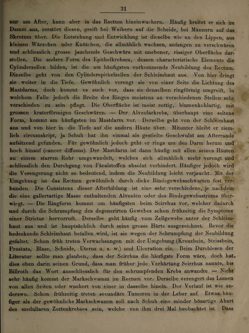 nur am After, kann aber in das Rectum hineinwuchern. Häufig breitet er sich im Damm aus, zerstört diesen, greift bei Weibern auf die Scheide, bei Männern auf das Skrotum über. Die Entstehung und Entwicklung ist dieselbe wie an den Lippen, aus kleinen Wärzchen oder Knötchen, die allmählich wachsen, anfangen zu versehwären und schliesslich grosse jauchende Geschwüre mit unebener, rissiger Oberfläche dar¬ stellen. Die andere Form des Epithelkrebses, dessen characteristische Elemente die Cylinderzellen bilden, ist die am häufigsten vorkommende Neubildung des Rectum. Dieselbe geht von den Cylinderepithelzellen der Schleimhaut aus. Von hier dringt sie weiter in die Tiefe. Gewöhnlich verengt sie von einer Seite die Lichtung des Mastdarms, doch kommt es auch vor, dass sie denselben ringförmig umgreift, in welchem Falle jedoch die Breite des Ringes meistens an verschiedenen Stellen sehr verschieden zu sein pflegt. Die Oberfläche ist meist zottig, blumenkohlartig, mit grossen kraterförmigen Geschwüren. — Der Alveolarkrebs, überhaupt eine seltene Form, kommt am häufigsten im Mastdarm vor. Derselbe geht von der Schleimhaut aus und von hier in die Tiefe auf die andern Häute über. Mitunter bleibt er ziem¬ lich circumskript, ja Schuh hat ihn einmal als gestielte Geschwulst am Afterrande aufsitzend gefunden. Für gewöhnlich jedoch geht er rings um den Darm herum und hoch hinauf (cancer diffusus). Der Mastdarm ist dann häufig mit allen seinen Häuten zu einem starren Rohr umgewandelt, 'welches sich allmählich mehr verengt und schliesslich den Durchgang von Fäcalstoffen absolut verhindert. Häufiger jedoch wird die Verengerung nicht so bedeutend, indem die Neubildung leicht verjaucht. Mit der Umgebung ist das Rectum gewöhnlich durch dicke Bindegewebsschwarten fest ver¬ bunden. Die Consistenz dieser Afterbildung ist eine sehr verschiedene, je nachdem die eine gallertartige Masse enthaltenden Alveolen oder des Bindegewebsstroma über¬ wiegt. — Die Ringform kommt am häufigsten beim Scirrhus vor, welcher dadurch und durch die Schrumpfung des degenerirten Gewebes schon frühzeitig die Symptome einer Strictur hervorruft. Derselbe geht häufig vom Zellgewebe unter der Schleim¬ haut aus und ist hauptsächlich durch seine grosse Härte ausgezeichnet. Bevor die bedeckende Schleimhaut befallen wird, ist sie wegen der Schrumpfung der Neubildung gefaltet. Schon früh treten Verwachsungen mit der Umgebung (Kreuzbein, Steissbein, Prostata, Blase, Scheide, Uterus u. s. w.) und Ulceration ein. Beim Durchlesen der Literatur sollte man glauben, dass der Scirrhus die häufigste Form wäre, doch hat* dies eben darin seinen Grund, dass man früher jede Verhärtung Scirrhus nannte, bis Billroth das Wort ausschliesslich für den schrumpfenden Krebs anwandte. — Nicht sehr häufig kommt der Markschwamm im Rectum vor. Derselbe verengert das Lumen von allen Seiten oder wuchert von einer in dasselbe hinein. Der Verlauf ist wie an¬ derswo. Schon frühzeitig treten secundäre Tumoren in der Leber auf. Etwas häu¬ figer als der gewöhnliche Markschwamm soll nach Schuh eine minder bösartige Abart des medullären Zottenkrebses sein, welche von ihm drei Mal beobachtet ist Dass