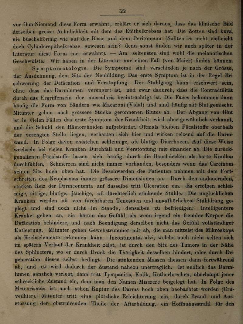 vor ihm Niemand diese Form erwähnt, erklärt er sich daraus, dass das klinische Bild derselben grosse Aehnlichkeit mit dem des Epithelkrebses hat. Die Zotten sind kurz, nie büschelförmig wie auf der Blase und dem Peritoneum. (Sollten es nicht vielleicht doch Cylinderepithelkrebse gewesen sein? denn sonst finden wir auch später in der Literatur diese Form nie erwähnt). — Am seltensten sind wohl die meianotischen Geschwülste. Wir haben in der Literatur nur einen Fall (von Maier) finden können. Symptomatologie. Die Symptome sind verschieden je nach der Grösse, der Ausdehnung, dem Sitz der Neubildung. Das erste Symptom ist in der Regel Er* schwerung der Defäcation und Verstopfung. Der Stuhlgang kann erschwert sein, ohne dass das Darmlumen verengert ist, und zwar dadurch, dass die Contractilität durch das Ergriffensein der muscularis beeinträchtigt ist. Die Fäces bekommen dann häufig die Form von Bändern wie Macaroni (Vidal) und sind häufig mit Blut gemischt. Mitunter gehen auch grössere Stücke geronnenen Blutes ab. Der Abgang von Blut ist in vielen Fällen das erste Symptom der Krankheit, wird aber gewöhnlich verkannt, und die Schuld den Hämorrhoiden aufgebürdet. Oftmals bleiben Fäcalstoffe oberhalb der verengten Stelle liegen, verhärten sich hier und wirken reizend auf die Darrn- wand. In Folge davon entstehen schleimige, oft blutige Diarrhoeen. Auf diese Weise wechseln bei vielen Kranken Durchfall und Verstopfung mit einander ab. Die zurück¬ gehaltenen Fäcalstoffe lassen sich häufig durch die Bauchdecken als harte Knollen durchfühlen. Schmerzen sind nicht immer vorhanden, besonders wenn das Carcinom seinen Sitz hoch oben hat. Die Beschwerden des Patienten nehmen mit dem Fort* schreiten des Neoplasmas immer grössere Dimensionen an. Durch den andauernden, starken Reiz der Darmcontenta auf dasselbe tritt Ulceration ein. Es erfolgen schlei¬ mige, eitrige, blutige, jauchige, oft fürchterlich stinkende Stühle. Die unglücklichen Kranken werden oft von furchtbaren Tenesmen und unaufhörlichem Stuhldrang ge¬ plagt und sind doch nicht im Stande, denselben zu befriedigen. Intelligentere Kranke geben an, sie hätten das Gefühl, als wenn irgend ein fremder Körper die Defäcation behindere, und nach Beendigung derselben nicht das Gefühl vollständiger Entleerung. Mitunter gehen Gewebstrümmer mit ab, die man mittelst des Mikroskops als Krebselemente erkennen kann. Incontinentia alvi, welche auch nicht selten sich im spätem Verlauf der Krankheit zeigt, ist durch den Sitz des Tumors in der Nähe des Sphincters, wo er durch Druck die Thätigkeit desselben hindert, oder durch De¬ generation dieses selbst bedingt. Die stinkenden Massen fliessen dann fortwährend ab, und es wird dadurch der Zustand nahezu unerträglich. Ist endlich das Darm¬ lumen gänzlich verlegt, dann tritt Tympanitis, Kolik, Kotherbrechen, überhaupt jener schreckliche Zustand ein, dem man den Namen Miserere beigelegt hat. In Folge des Meteorismus ist auch schon Ruptur des Darms hoch oben beobachtet worden (Cru- veilhier). Mitunter tritt eine plötzliche Erleichterung ein, durch Brand und Aus- stossung der obstruirenden Theile der Afterbilduug, ein Hoffnungsstrahl für den