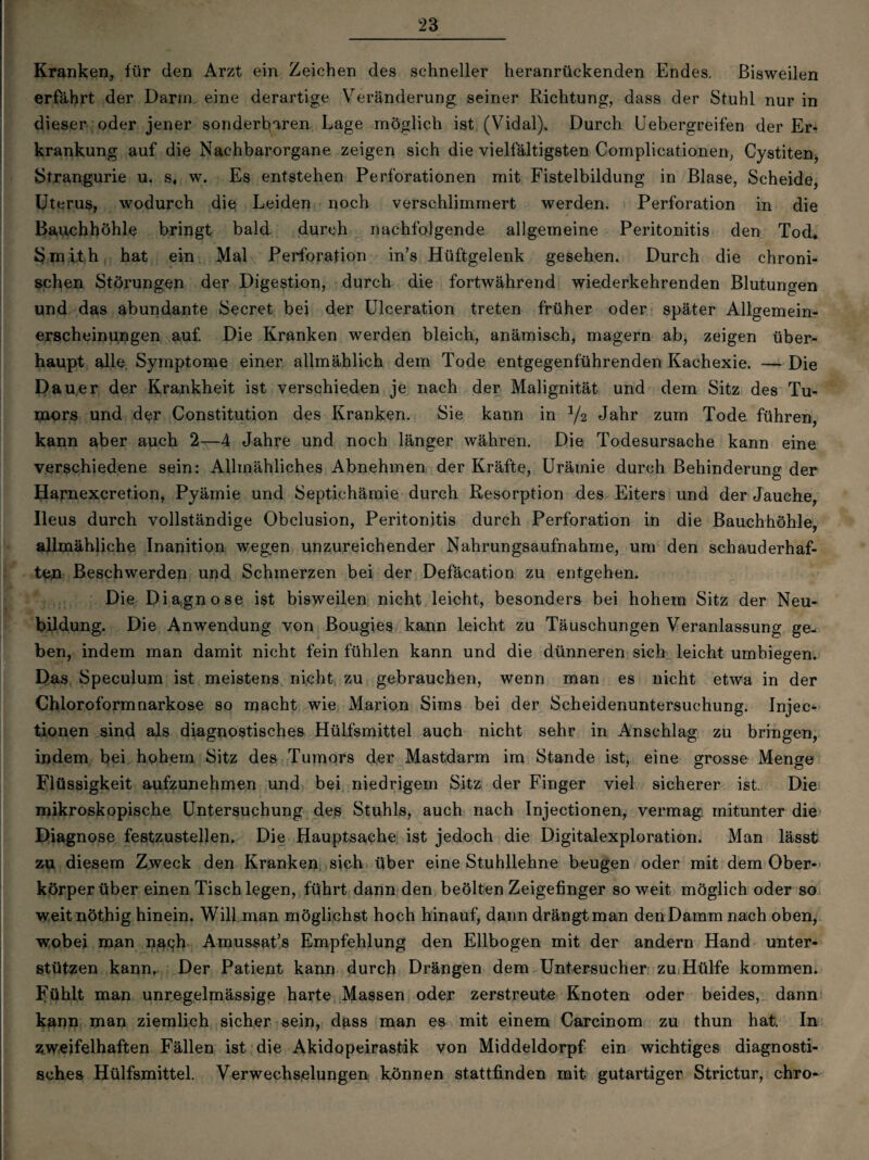 Kranken, für den Arzt ein Zeichen des schneller heranrückenden Endes. Bisweilen erfährt der Darm eine derartige Veränderung seiner Richtung, dass der Stuhl nur in dieser oder jener sonderbaren Lage möglich ist (Vidal). Durch Uebergreifen der Er¬ krankung auf die Nachbarorgane zeigen sich die vielfältigsten Complicationen, Cystiten, Strangurie u. s, w. Es entstehen Perforationen mit Fistelbildung in Blase, Scheide, Uterus, wodurch die Leiden noch verschlimmert werden. Perforation in die Bauchhöhle bringt bald durch nachfolgende allgemeine Peritonitis den Tod« Smith hat ein Mal Perforation in’s Hüftgelenk gesehen. Durch die chroni¬ schen Störungen der Digestion, durch die fortwährend wiederkehrenden Blutungen und das abundante Secret bei der Ulceration treten früher oder später Allgemein¬ erscheinungen auf. Die Kranken werden bleich, anämisch, magern ab, zeigen über¬ haupt alle Symptome einer allmählich dem Tode entgegenführenden Kachexie. — Die Dauer der Krankheit ist verschieden je nach der Malignität und dem Sitz des Tu¬ mors und der Constitution des Kranken. Sie kann in Jahr zum Tode führen, kann aber auch 2—4 Jahre und noch länger währen. Die Todesursache kann eine verschiedene sein: Allmähliches Abnehmen der Kräfte, Urämie durch Behinderung der Harnexcretion, Pyämie und Septichämie durch Resorption des Eiters und der Jauche, Ileus durch vollständige Obclusion, Peritonitis durch Perforation in die Bauchhöhle, allmähliche Inanition wegen unzureichender Nahrungsaufnahme, um den schauderhaf¬ ten Beschwerden und Schmerzen bei der Defäcation zu entgehen. Die Diagnose ist bisweilen nicht leicht, besonders bei hohem Sitz der Neu¬ bildung. Die Anwendung von Bougies kann leicht zu Täuschungen Veranlassung ge¬ ben, indem man damit nicht fein fühlen kann und die dünneren sich leicht umbiegen. Das Speculum ist meistens nicht zu gebrauchen, wenn man es nicht etwa in der Chloroformnarkose so macht wie Marion Sims bei der Scheidenuntersuchung. Injec- tionen sind als diagnostisches Hülfsmittel auch nicht sehr in Anschlag zu bringen, indem bei hohem Sitz des Tumors der Mastdarm im Stande ist, eine grosse Menge Flüssigkeit aufzunehmen und bei niedrigem Sitz der Finger viel sicherer ist. Die mikroskopische Untersuchung des Stuhls, auch nach Injectionen, vermag mitunter die Diagnose festzustellen. Die Hauptsache ist jedoch die Digitalexploration. Man lässt zu diesem Zweck den Kranken sich über eine Stuhllehne beugen oder mit dem Ober¬ körper über einen Tisch legen, führt dann den beölten Zeigefinger soweit möglich oder so weitnöthig hinein. Will man möglichst hoch hinauf, dann drängtman denDammnach oben, wobei man nagh Amussat’s Empfehlung den Ellbogen mit der andern Hand unter¬ stützen kann,. Der Patient kann durch Drängen dem Untersucher zu Hülfe kommen. Fühlt man unregelmässige harte Massen oder zerstreute Knoten oder beides, dann kann man ziemlich sicher sein, dass man es mit einem Carcinom zu thun hat. In zweifelhaften Fällen ist die Akidopeirastik von Middeldorpf ein wichtiges diagnosti¬ sches Hülfsmittel. Verwechselungen können stattfinden mit gutartiger Strictur, chro-