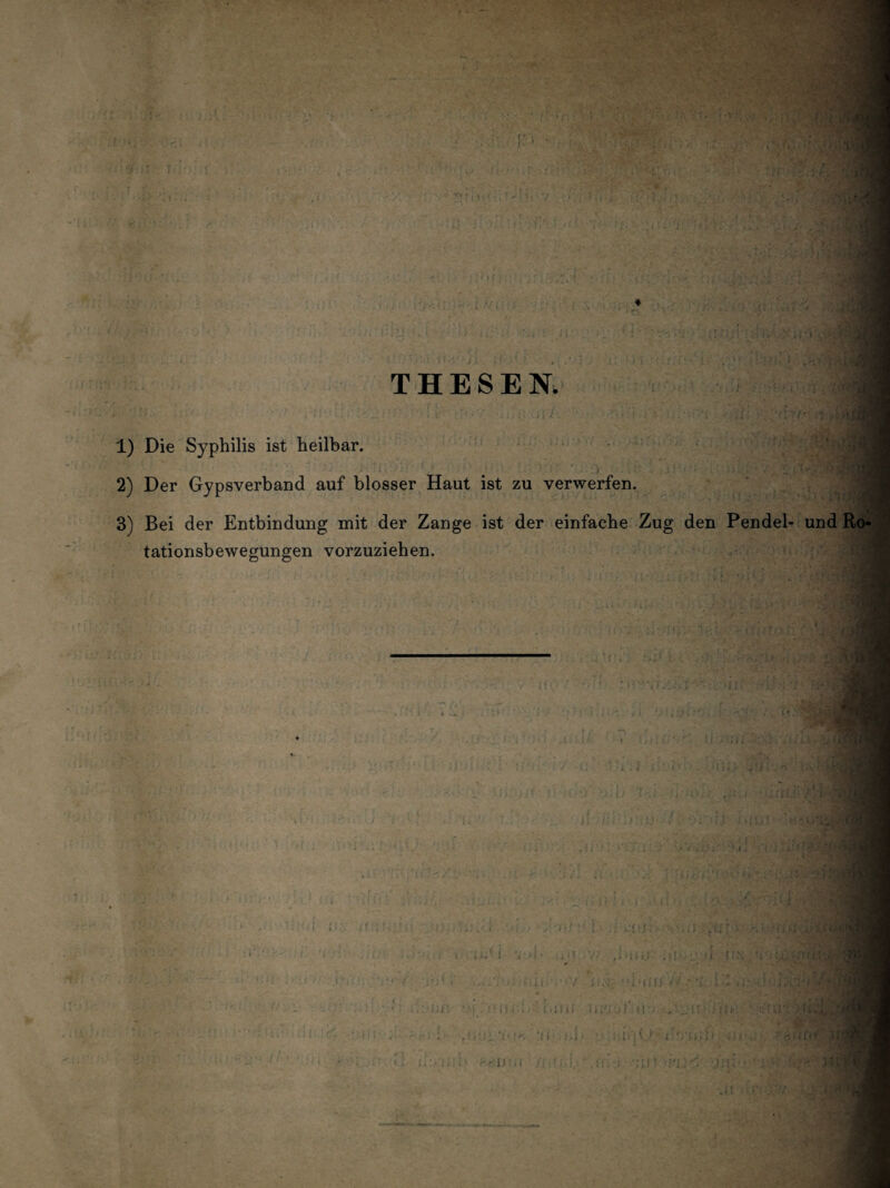 THESEN. I 1 1) Die Syphilis ist heilbar. ■ 2) Der Gypsverband auf blosser Haut ist zu verwerfen. 3) Bei der Entbindung mit der Zange ist der einfache Zug den Pendel- und Ro¬ tationsbewegungen vorzuziehen. 11 'r.-Ül j