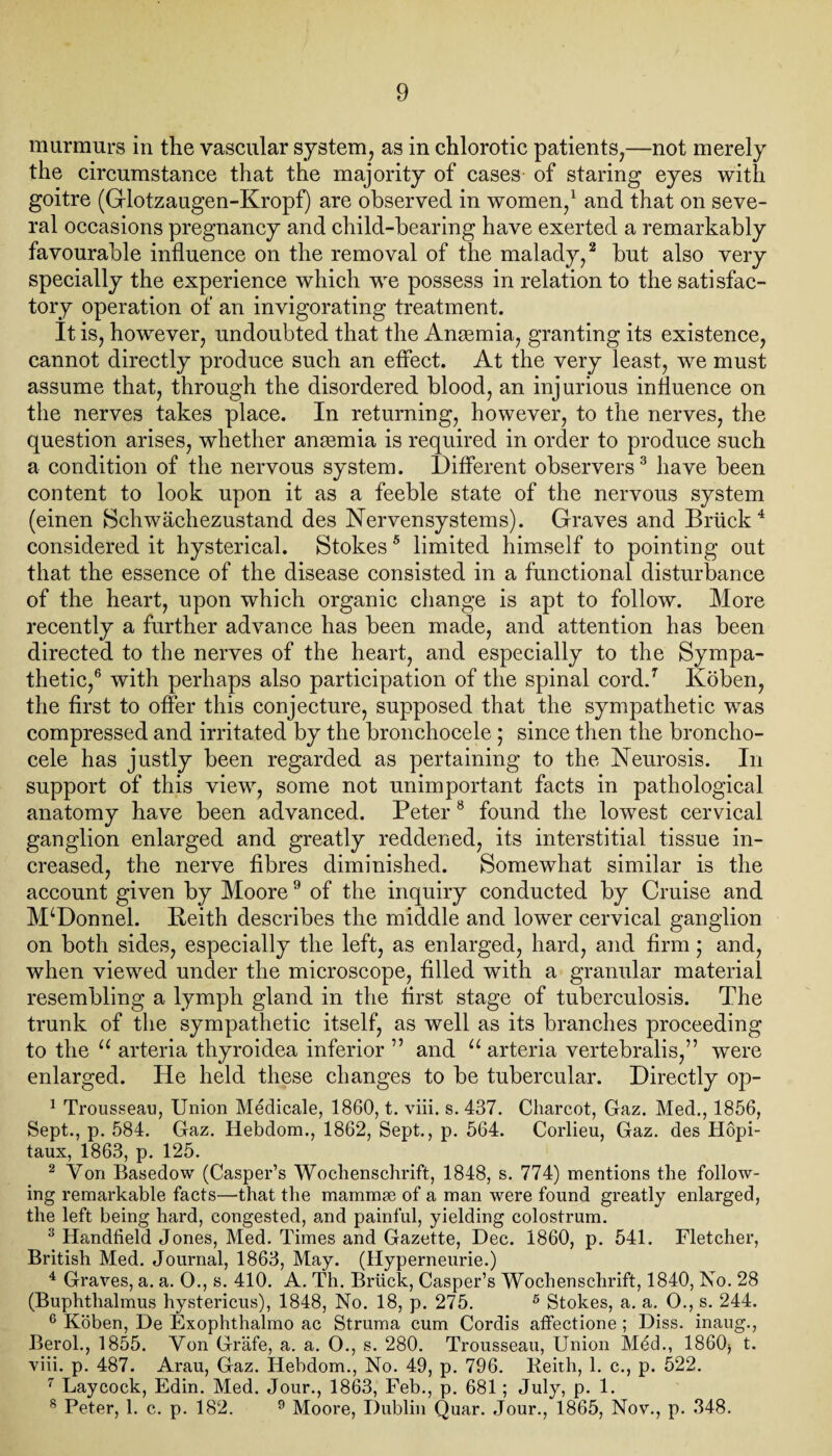 murmurs in the vascular system, as in chlorotic patients,—not merely the circumstance that the majority of cases of staring eyes with goitre (Glotzaugen-Kropf) are observed in women,1 and that on seve¬ ral occasions pregnancy and child-bearing have exerted a remarkably favourable influence on the removal of the malady,2 but also very specially the experience which we possess in relation to the satisfac¬ tory operation of an invigorating treatment. It is, however, undoubted that the Anaemia, granting its existence, cannot directly produce such an effect. At the very least, we must assume that, through the disordered blood, an injurious influence on the nerves takes place. In returning, however, to the nerves, the question arises, whether angemia is required in order to produce such a condition of the nervous system. Different observers3 have been content to look upon it as a feeble state of the nervous system (einen Schwächezustand des Nervensystems). Graves and Brück4 considered it hysterical. Stokes5 limited himself to pointing out that the essence of the disease consisted in a functional disturbance of the heart, upon which organic change is apt to follow. More recently a further advance has been made, and attention has been directed to the nerves of the heart, and especially to the Sympa¬ thetic,6 with perhaps also participation of the spinal cord.7 Koben, the first to offer this conjecture, supposed that the sympathetic was compressed and irritated by the bronchocele; since then the broncho- cele has justly been regarded as pertaining to the Neurosis. In support of this view, some not unimportant facts in pathological anatomy have been advanced. Peter 8 found the lowest cervical ganglion enlarged and greatly reddened, its interstitial tissue in¬ creased, the nerve fibres diminished. Somewhat similar is the account given by Moore9 of the inquiry conducted by Cruise and McDonnel. Keith describes the middle and lower cervical ganglion on both sides, especially the left, as enlarged, hard, and firm; and, when viewed under the microscope, filled with a granular material resembling a lymph gland in the first stage of tuberculosis. The trunk of the sympathetic itself, as well as its branches proceeding to the u arteria thyroidea inferior ” and u arteria vertebralis,” were enlarged. He held these changes to be tubercular. Directly op- 1 Trousseau, Union Medicale, 1860, t. viii. s. 437. Charcot, Gaz. Med., 1856, Sept., p. 584. Gaz. Hebdom., 1862, Sept., p. 564. Corlieu, Gaz. des Hopi- taux, 1863, p. 125. 2 Yon Basedow (Casper’s Wochenschrift, 1848, s. 774) mentions the follow¬ ing remarkable facts—that the mammae of a man were found greatly enlarged, the left being hard, congested, and painful, yielding colostrum. 3 Handheld Jones, Med. Times and Gazette, Dec. 1860, p. 541. Fletcher, British Med. Journal, 1863, May. (Hyperneurie.) 4 Graves, a. a. O., s. 410. A. Th. Brück, Casper’s Wochenschrift, 1840, No. 28 (Buphtlialmus hystericus), 1848, No. 18, p. 275. 5 Stokes, a. a. O., s. 244. 6 Koben, De Exophthalmo ac Struma cum Cordis affectione ; Diss. inaug., Berol., 1855. Yon Gräfe, a. a. 0., s. 280. Trousseau, Union Mdd., I860) t. viii. p. 487. Arau, Gaz. Hebdom., No. 49, p. 796. Reith, 1. c., p. 522. 7 Laycock, Edin. Med. Jour., 1863, Feb., p. 681; July, p. 1. 8 Peter, 1. c. p. 182. 9 Moore, Dublin Quar. Jour., 1865, Nov., p. 348.