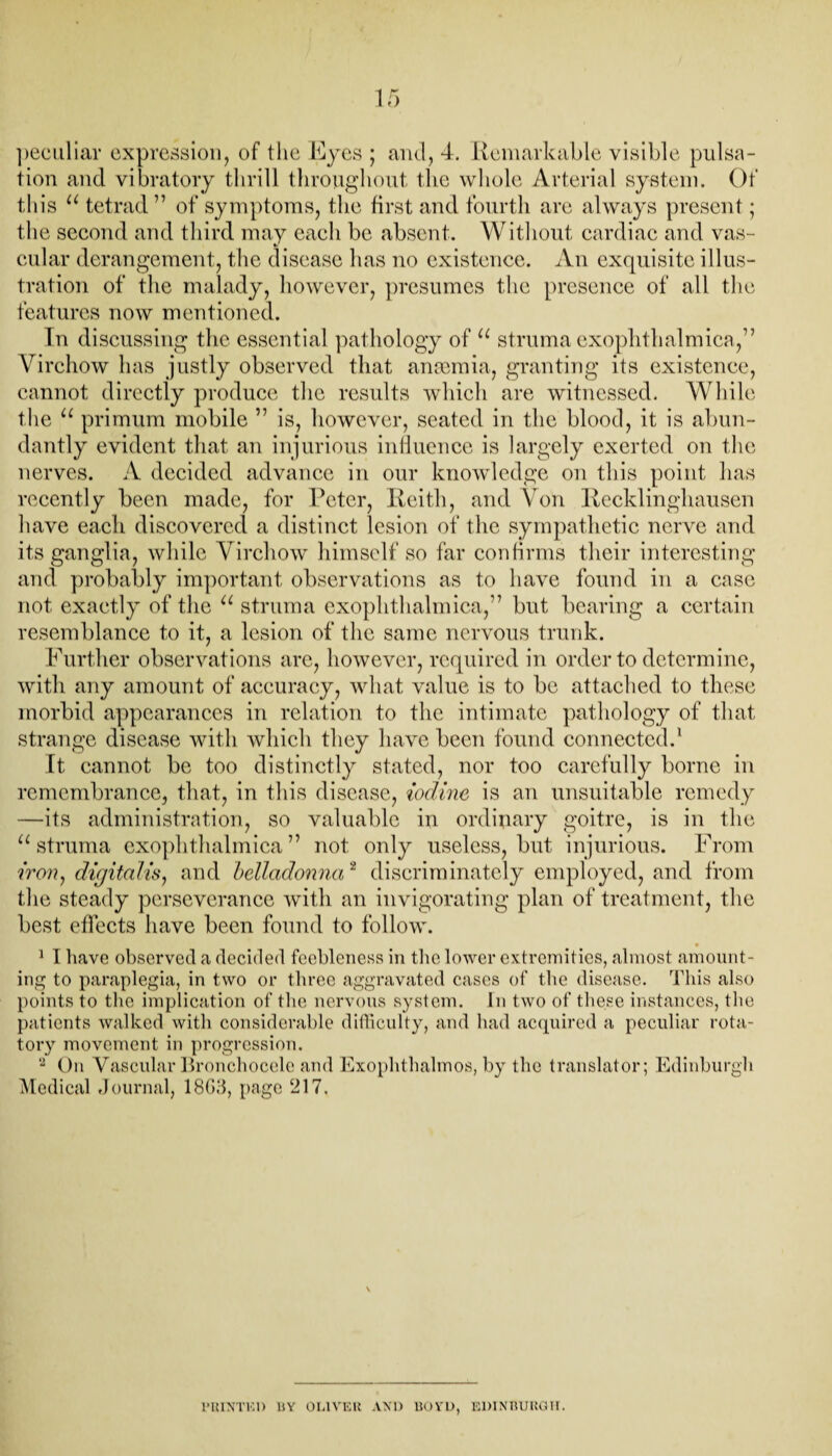 tion and vibratory thrill throughout the whole Arterial system. Of this u tetrad 77 of symptoms, the first and fourth are always present; the second and third may each be absent. Without cardiac and vas¬ cular derangement, the disease has no existence. An exquisite illus¬ tration of the malady, however, presumes the presence of all the features now mentioned. Tn discussing the essential pathology of u struma exophthalmica,77 Virchow has justly observed that anaemia, granting its existence, cannot directly produce the results which are witnessed. While the u primum mobile 77 is, however, seated in the blood, it is abun¬ dantly evident that an injurious influence is largely exerted on the nerves. A decided advance in our knowledge on this point has recently been made, for Peter, Keith, and Von Keddinghausen have each discovered a distinct lesion of the sympathetic nerve and its ganglia, while Virchow himself so far confirms their interesting and probably important observations as to have found in a case not exactly of the u struma exophthalmica,77 but bearing a certain resemblance to it, a lesion of the same nervous trunk. Further observations arc, however, required in order to determine, with any amount of accuracy, what value is to be attached to these morbid appearances in relation to the intimate pathology of that strange disease with which they have been found connected.1 It cannot be too distinctly stated, nor too carefully borne in remembrance, that, in this disease, iodine, is an unsuitable remedy —its administration, so valuable in ordinary goitre, is in the u struma exophthalmica77 not only useless, but injurious. From iron, digitalis, and belladonna2 discriminately employed, and from the steady perseverance with an invigorating plan of treatment, the best effects have been found to follow. * 1 I have observed a decided feebleness in the lower extremities, almost amount¬ ing to paraplegia, in two or three aggravated cases of the disease. This also points to the implication of the nervous system. In two of these instances, the patients walked, with considerable difficulty, and had acquired a peculiar rota¬ tory movement in progression. 2 On Vascular Bronchocele and Exophthalmos, by the translator; Edinburgh Medical Journal, 1863, page 217. \ PRINTED HY OLIVER AND BOYD, EDINBURGH.