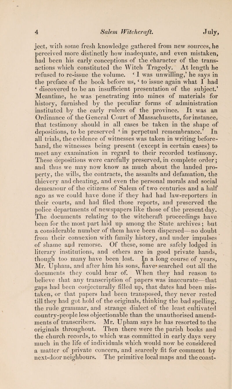 ject, with some fresh knowledge gathered from new sources, he perceived more distinctly how inadequate, and even mistaken, had been his early conceptions of the character of the trans¬ actions which constituted the Witch Tragedy. At length he refused to re-issue the volume. 41 wTas unwilling,’ he says in the preface of the book before us, 4 to issue again what I had ‘ discovered to be an insufficient presentation of the subject.’ Meantime, he was penetrating into mines of materials for history, furnished by the peculiar forms of administration instituted by the early rulers of the province. It was an Ordinance of the General Court of Massachusetts, for instance, that testimony should in all cases be taken in the shape of depositions, to be preserved e in perpetual remembrance.’ In all trials, the evidence of witnesses was taken in writing before¬ hand, the witnesses being present (except in certain cases) to meet any examination in regard to their recorded testimony. These depositions were carefully preserved, in complete order; and thus we may now know as much about the landed pro¬ perty, the wills, the contracts, the assaults and defamation, the thievery and cheating, and even the personal morals and social demeanour of the citizens of Salem of two centuries and a half ago as we could have done if they had had law-reporters in their courts, and had fled those reports, and preserved the police departments of newspapers like those of the present day. The documents relating to the witchcraft proceedings have been for the most part laid up among the State archives; but a considerable number of them have been dispersed—no doubt from their connexion with family history, and under impulses of shame and remorse. Of these, some are safely lodged in literary institutions, and others are in good private hands, though too many have been lost. In a long course of years, Mr. Upham, and after him his sons, nave* searched out all the documents they could hear of. When they had reason to believe that any transcription of papers was inaccurate—-that gaps had been conjecturally filled up, that dates had been mis¬ taken, or that papers had been transposed, they never rested till they had got hold of the originals, thinking the bad spelling, the rude grammar, and strange dialect of the least cultivated country-people less objectionable than the unauthorised amend¬ ments of transcribers. Mr. Upham says he has resorted to the originals throughout. Then there were the parish books and the church records, to which was committed in early days very much in the life of individuals which would now be considered a matter of private concern, and scarcely fit for comment by next-door neighbours. The primitive local maps and the coast-