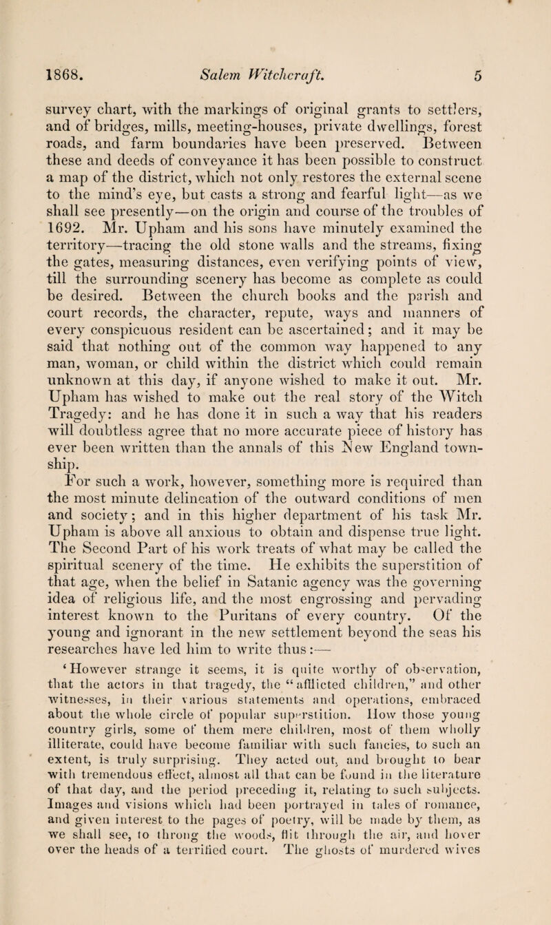 survey chart, with the markings of original grants to settlers, and of bridges, mills, meeting-houses, private dwellings, forest roads, and farm boundaries have been preserved. Between these and deeds of conveyance it has been possible to construct a map of the district, which not only restores the external scene to the mind’s eye, but casts a strong and fearful light—as we shall see presently—on the origin and course of the troubles of 1692. Mr. Upham and his sons have minutely examined the territory—tracing the old stone walls and the streams, fixing the gates, measuring distances, even verifying points of view, till the surrounding scenery has become as complete as could be desired. Between the church books and the parish and court records, the character, repute, ways and manners of every conspicuous resident can be ascertained; and it may be said that nothing out of the common w~ay happened to any man, woman, or child within the district which could remain unknown at this day, if anyone wished to make it out. Mr. Upham has wished to make out the real story of the Witch Tragedy: and he has done it in such a way that his readers will doubtless agree that no more accurate piece of history has ever been written than the annals of this JSfew England town- ship. For such a work, however, something more is required than the most minute delineation of the outward conditions of men and society; and in this higher department of his task Mr. Upham is above all anxious to obtain and dispense true light. The Second Part of his work treats of what may be called the spiritual scenery of the time. He exhibits the superstition of that age, when the belief in Satanic agency was the governing idea of religious life, and the most engrossing and pervading interest known to the Puritans of every country. Of the young and ignorant in the new settlement beyond the seas his researches have led him to write thus:— ‘However strange it seems, it is quite worthy of observation, that the actors in that tragedy, the “afflicted children,” and other witnesses, in their various statements and operations, embraced about the whole circle of popular superstition. How those young country girls, some of them mere children, most of them wholly illiterate, could have become familiar with such fancies, to such an extent, is truly surprising. They acted out. and brought to bear with tremendous effect, almost all that can be found in the literature of that day, and the period preceding it, relating to such subjects. Images and visions which had been portrayed in tales of romance, and given interest to the pages of poetry, will be made by them, as we shall see, to throng the woods, flit through the air, and hover over the heads of a territied court. The ghosts of murdered wives