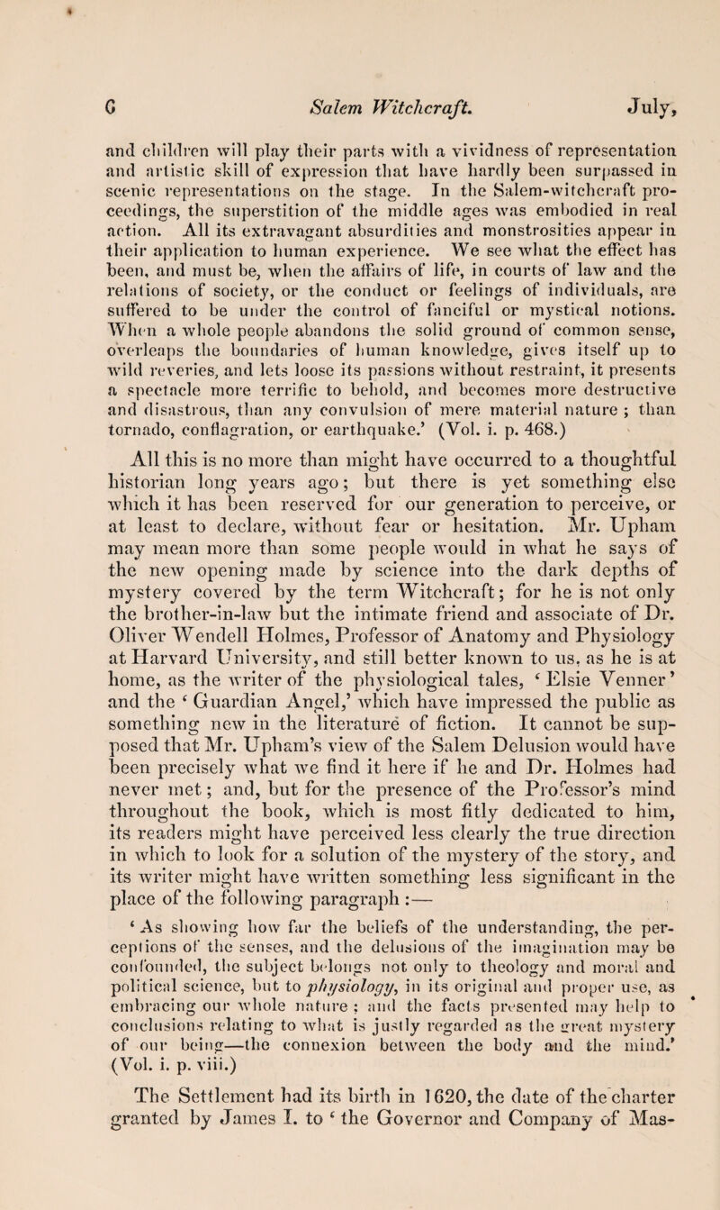 and children will play their parts with a vividness of representation and artistic skill of expression that have hardly been surpassed in scenic representations on the stage. In the Salem-witchcraft pro¬ ceedings, the superstition of the middle ages was embodied in real action. All its extravagant absurdities and monstrosities appear in their application to human experience. We see what the effect has been, and must be, when the affairs of life, in courts of law and the relations of society, or the conduct or feelings of individuals, are suffered to be under the control of fanciful or mystical notions. When a whole people abandons the solid ground of common sense, overleaps the boundaries of human knowledge, gives itself up to wild reveries, and lets loose its passions without restraint, it presents a spectacle more terrific to behold, and becomes more destructive and disastrous, than any convulsion of mere material nature ; than tornado, conflagration, or earthquake.’ (Vol. i. p. 468.) All this is no more than might have occurred to a thoughtful historian long years ago; but there is yet something else which it has been reserved for our generation to perceive, or at least to declare, without fear or hesitation. Mr. Upham may mean more than some people would in what he says of the new opening made by science into the dark depths of mystery covered by the term Witchcraft; for he is not only the brother-in-law but the intimate friend and associate of Dr. Oliver Wendell Holmes, Professor of Anatomy and Physiology at Harvard University, and still better known to us. as he is at home, as the writer of the physiological tales, f Elsie Venner ’ and the f Guardian Angel,’ which have impressed the public as something new in the literature of fiction. It cannot be sup¬ posed that Mr. Upham’s view of the Salem Delusion would have been precisely what we find it here if he and Dr. Holmes had never met; and, but for the presence of the Professor’s mind throughout the book, which is most fitly dedicated to him, its readers might have perceived less clearly the true direction in which to look for a solution of the mystery of the story, and its writer might have written something less significant in the place of the following paragraph :— ‘ As showing how far the beliefs of the understanding, the per¬ ceptions of the senses, and the delusions of the imagination may be confounded, the subject belongs not only to theology and moral and political science, but to physiology, in its original and proper use, as embracing our whole nature ; and the facts presented may help to conclusions relating to what is justly regarded as the great mystery of our being—the connexion between the body and the mind/ (Vol. i. p. viii.) The Settlement had its birth in 1620, the date of the charter granted by James I. to e the Governor and Company of Mas-