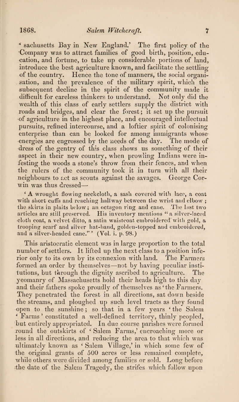 * sachusetts Bay in New England.’ The first policy of the Company was to attract families of good birth, position, edu¬ cation, and fortune, to take up considerable portions of land, introduce the best agriculture known, and facilitate the settling of the country. Hence the tone of manners, the social organi¬ sation, and the prevalence of the military spirit, which the subsequent decline in the spirit of the community made it difficult for careless thinkers to understand. Not only did the wealth of this class of early settlers supply the district with roads and bridges, and clear the forest; it set up the pursuit of agriculture in the highest place, and encouraged intellectual pursuits, refined intercourse, and a loftier spirit of colonising enterprise than can be looked for among immigrants whose energies are engrossed by the needs of the day. The mode of dress of the gentry of this class shows us something of their aspect in their new country, when prowling Indians were in¬ festing the woods a stone’s throw from their fences, and when the rulers of the community took it in turn with all their neighbours to act as scouts against the savages. George Cor¬ win was thus dressed— 4 A wrought flowing neckcloth, a sash covered with lace, a coat with short cuffs and reaching hall way between the wrist and elbow ; the skirts in plaits below; an octagon ring and cane. The last two articles are still preserved. His inventory mentions 44 a silver-laced cloth coat, a velvet ditto, a satin waistcoat embroidered'with gold, a trooping scarf and silver hat-band, golden-topped and embroidered, and a silver-headed cane.” ’ (Vol. i. p. 98.) This aristocratic element was in large proportion to the total number of settlers. It lifted up the next class to a position infe¬ rior only to its own by its connexion with land. The Farmers formed an order by themselves—not by having peculiar insti¬ tutions, but through the dignity ascribed to agriculture. The yeomanry of Massachusetts hold their heads high to this day and their fathers spoke proudly of themselves as 4 the Farmers. They penetrated the forest in all directions, sat down beside the streams, and ploughed up such level tracts as they found open to the sunshine; so that in a few years 4 the Salem * Farms ’ constituted a well-defined territory, thinly peopled, but entirely appropriated. In due course parishes were formed round the outskirts of 4 Salem Farms,’ encroaching more or less in all directions, and reducing the area to that which was ultimately known as 4 Salem Village,’ in which some few of the original grants of 500 acres or less remained complete, while others were divided among families or sold. Long before the date of the Salem Tragedy, the strifes which follow upon