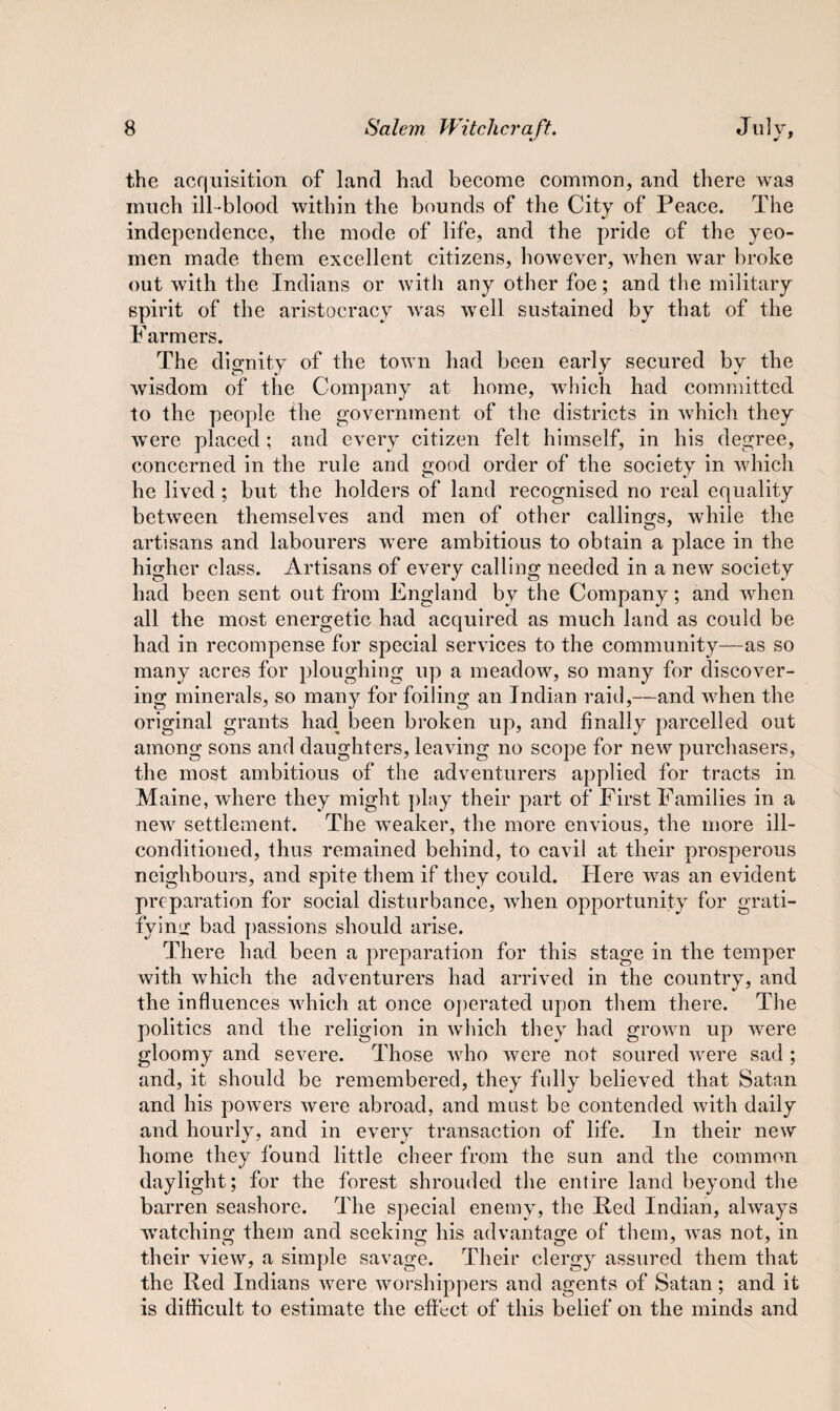 the acquisition of land had become common, and there was much ill-blood within the bounds of the City of Peace. The independence, the mode of life, and the pride of the yeo¬ men made them excellent citizens, however, when war broke out with the Indians or with any other foe; and the military spirit of the aristocracy was well sustained by that of the Farmers. The dignity of the town had been early secured by the wisdom of the Company at home, which had committed to the people the government of the districts in which they were placed ; and every citizen felt himself, in his degree, concerned in the rule and good order of the society in which he lived; but the holders of land recognised no real equality between themselves and men of other callings, while the artisans and labourers were ambitious to obtain a place in the higher class. Artisans of every calling needed in a new society had been sent out from England by the Company; and when all the most energetic had acquired as much land as could be had in recompense for special services to the community—as so many acres for ploughing up a meadow, so many for discover¬ ing minerals, so many for foiling an Indian raid,—and when the original grants had been broken up, and finally parcelled out among sons and daughters, leaving no scope for new purchasers, the most ambitious of the adventurers applied for tracts in Maine, where they might play their part of* First Families in a new settlement. The weaker, the more envious, the more ill- conditioned, thus remained behind, to cavil at their prosperous neighbours, and spite them if they could. Here was an evident preparation for social disturbance, when opportunity for grati¬ fying bad passions should arise. There had been a preparation for this stage in the temper with which the adventurers had arrived in the country, and the influences which at once operated upon them there. The politics and the religion in which they had grown up were gloomy and severe. Those who were not soured were sad ; and, it should be remembered, they fully believed that Satan and his powers were abroad, and must be contended with daily and hourly, and in every transaction of life. In their new home they found little cheer from the sun and the common daylight; for the forest shrouded the entire land beyond the barren seashore. The special enemy, the Red Indian, always watching them and seeking his advantage of them, was not, in their view, a simple savage. Their clergy assured them that the Red Indians were worshippers and agents of Satan; and it is difficult to estimate the effect of this belief on the minds and