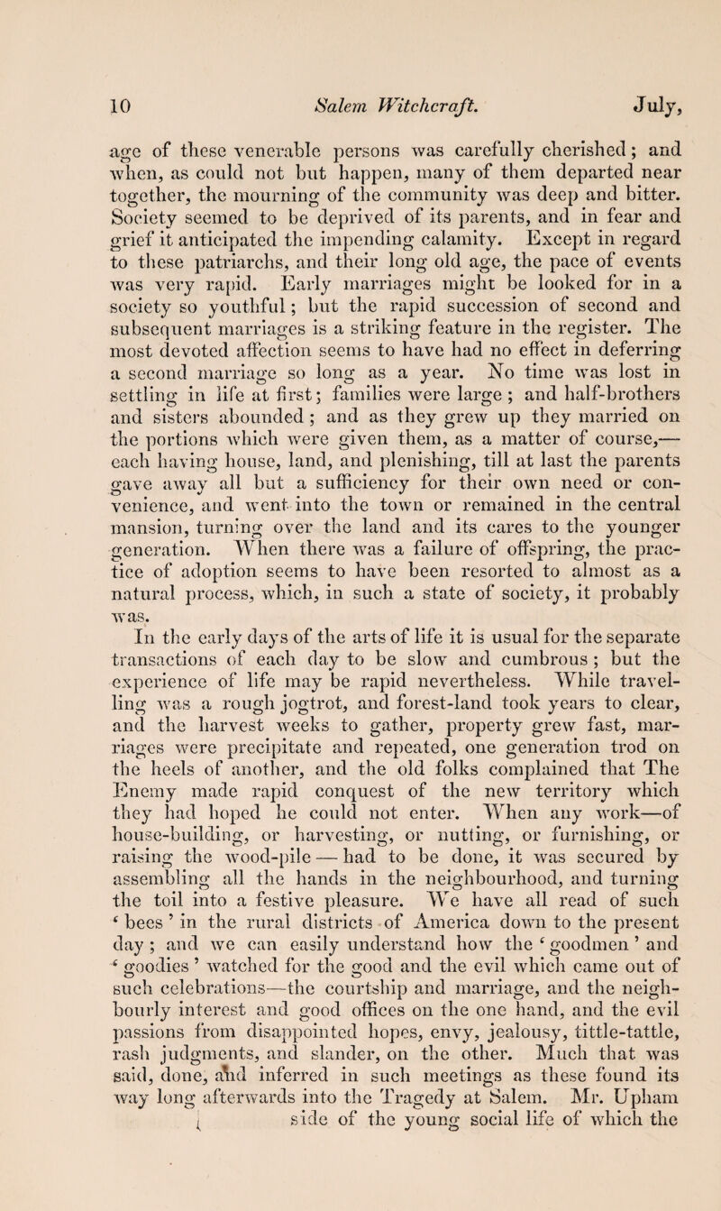 age of these venerable persons was carefully cherished; and when, as could not but happen, many of them departed near together, the mourning of the community was deep and bitter. Society seemed to be deprived of its parents, and in fear and grief it anticipated the impending calamity. Except in regard to these patriarchs, and their long old age, the pace of events was very rapid. Early marriages might be looked for in a society so youthful; but the rapid succession of second and subsequent marriages is a striking feature in the register. The most devoted affection seems to have had no effect in deferring a second marriage so long as a year. No time was lost in settling in life at first; families were large ; and half-brothers and sisters abounded ; and as they grew up they married on the portions which were given them, as a matter of course,— each having house, land, and plenishing, till at last the parents gave away all but a sufficiency for their own need or con¬ venience, and went into the town or remained in the central mansion, turning over the land and its cares to the younger generation. When there was a failure of offspring, the prac¬ tice of adoption seems to have been resorted to almost as a natural process, which, in such a state of society, it probably was, In the early days of the arts of life it is usual for the separate transactions of each day to be slow and cumbrous ; but the experience of life may be rapid nevertheless. While travel¬ ling was a rough jogtrot, and forest-land took years to clear, and the harvest weeks to gather, property grew fast, mar¬ riages were precipitate and repeated, one generation trod on the heels of another, and the old folks complained that The Enemy made rapid conquest of the new territory which they had hoped he could not enter. When any vrork-—of house-building, or harvesting, or nutting, or furnishing, or raising the wood-pile — had to be done, it was secured by assembling all the hands in the neighbourhood, and turning the toil into a festive pleasure. We have all read of such 4 bees 5 in the rural districts of America down to the present day ; and we can easily understand how the 4 goodmen ’ and 4 goodies 5 watched for the good and the evil which came out of such celebrations—the courtship and marriage, and the neigh¬ bourly interest and good offices on the one hand, and the evil passions from disappointed hopes, envy, jealousy, tittle-tattle, rash judgments, and slander, on the other. Much that was said, done, ahd inferred in such meetings as these found its way long afterwards into the Tragedy at Salem. Mr. Upham ( side of the young social life of which the