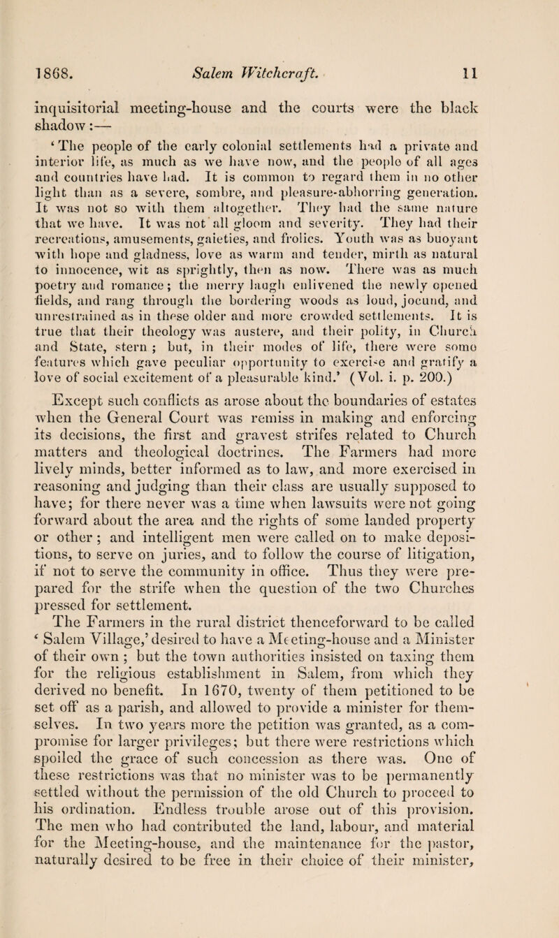 inquisitorial meeting-house and the courts were the black shadow:— ‘The people of the early colonial settlements had a private and interior life, as much as we have now, and the people of all agc3 and countries have had. It is common to regard them in no other light than as a severe, sombre, and pleasure-abhorring generation. It was not so with them altogether. They had the same nature that we have. It was not all gloom and severity. They had their recreations, amusements, gaieties, and frolics. Youth was as buoyant with hope and gladness, love as warm and tender, mirth as natural to innocence, wit as sprightly, then as now. There was as much poetry and romance; the merry laugh enlivened the newly opened fields, and rang through the bordering woods as loud, jocund, and unrestrained as in these older and more crowded settlements. It is true that their theology was austere, and their polity, in Church, and State, stern ; but, in their modes ot‘ life, there were some feature's which gave peculiar opportunity to exercise and gratify a love of social excitement of a pleasurable kind.’ (Vol. i. p. 200.) Except such conflicts as arose about the boundaries of estates when the General Court was remiss in making and enforcing its decisions, the first and gravest strifes related to Church matters and theological doctrines. The Farmers had more lively minds, better informed as to law, and more exercised in reasoning and judging than their class are usually supposed to have; for there never was a time when lawsuits were not going forward about the area and the rights of some landed property or other ; and intelligent men were called on to make deposi¬ tions, to serve on juries, and to follow the course of litigation, if not to serve the community in office. Thus they were pre¬ pared for the strife when the question of the two Churches pressed for settlement. The Farmers in the rural district thenceforward to be called ‘ Salem Village,5 desired to have a Meeting-house and a Minister of their own ; but the town authorities insisted on taxing them for the religious establishment in Salem, from which they derived no benefit. In 1670, twenty of them petitioned to be set off as a parish, and allowed to provide a minister for them¬ selves. In two years more the petition was granted, as a com¬ promise for larger privileges; but there were restrictions which spoiled the grace of such concession as there was. One of these restrictions was that no minister was to be permanently settled without the permission of the old Church to proceed to his ordination. Endless trouble arose out of this provision. The men who had contributed the land, labour, and material for the Meeting-house, and the maintenance for the pastor, naturally desired to be free in their choice of their minister.