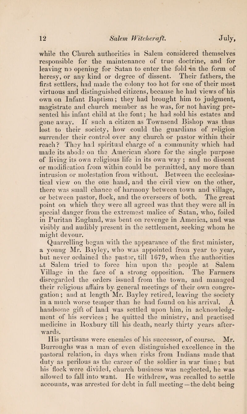 while the Church authorities in Salem considered themselves responsible for the maintenance of true doctrine, and for leaving no opening for Satan to enter the fold dn the form of heresy, or any kind or degree of dissent. Their fathers, the first settlers, had made the colony too hot for one of their most virtuous and distinguished citizens, because he had views of his own on Infant Baptism; they had brought him to judgment, magistrate and church member as he was, for not having pre¬ sented his infant child at the font; he had sold his estates and gone away. If such a citizen as Townsend Bishop wras thus lost to their society, how could the guardians of religion surrender their control over any church or pastor within their reach? They had spiritual charge of a community which had made its abode on the American shore for the single purpose of living its own religious life in its own way ; and no dissent or modification from within could be permitted, any more than intrusion or molestation from without. Between the ecclesias¬ tical view on the one hand, and the civil view on the other, there was small chance of harmony between town and village, or between pastor, (lock, and the overseers of both. The great point on which they were all agreed was that they were all in special danger from the extremest malice of Satan, who, foiled in Puritan England, was bent on revenge in America, and was visibly and audibly present in the settlement, seeking whom he might devour. Quarrelling began with the appearance of the first minister, a young Mr. Bayley, who was appointed from year to year, but never ordained the pastor, till 1679, when the authorities at Salem tried to force him upon the people at Salem Village in the face of a strong opposition. The Farmers disregarded the orders issued from the town, and managed their religious affairs by general meetings of their own congre¬ gation; and at length Mr. Bayley retired, leaving the society in a much worse temper than he had found on his arrival. A handsome gift of land was settled upon him, in acknowledg¬ ment of his services ; he quitted the ministry, and practised medicine in Boxbury till his death, nearly thirty years after¬ wards. His partisans wmre enemies of his successor, of course. Mr. Burroughs was a man of even distinguished excellence in the pastoral relation, in days vdien risks from Indians made that duty as perilous as the career of the soldier in war time; but his flock were divided, church business was neglected, he was allowed to fall into wTant. lie withdrew, was recalled to settle accounts, was arrested for debt in full meeting —the debt being O O