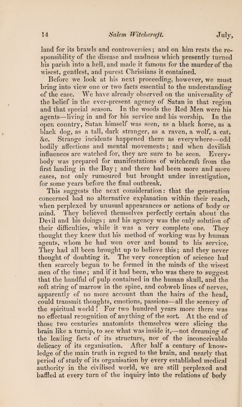 land for its brawls and controversies; and on him rests the re¬ sponsibility of the disease and madness which presently turned his parish into a hell, and made it famous for the murder of the wisest, gentlest, and purest Christians it contained. Before we look at his next proceeding, however, we must bring into view one or tw^o facts essential to the understanding of the case. We have already observed on the universality of the belief in the ever-present agency of Satan in that region and that special season. In the woods the Red Men were his agents—living in and for his service and his worship. In the open country, Satan himself was seen, as a black horse, as a black dog, as a tall, dark stranger, as a raven, a wolf, a cat, &c. Strange incidents happened there as everywhere—odd bodily affections and mental movements ; and when devilish influences are watched for, they are sure to be seen. Every¬ body was prepared for manifestations of witchcraft from the first landing in the Bay ; and there had been more and more cases, not only rumoured but brought under investigation, for some years before the final outbreak. This suggests the next consideration: that the generation concerned had no alternative explanation within their reach, when perplexed by unusual appearances or actions of body or mind. They believed themselves perfectly certain about the Devil and his doings; and his agency was the only solution of their difficulties, while it was a very complete one. They thought they knew that his method of working was by human agents, whom he had won over and bound to his service. They had all been brought up to believe this; and they never thought of doubting it. The very conception of science had then scarcely begun to be formed in the minds of the wisest men of the time; and if it had been, who was there to suggest that the handful of pulp contained in the human skull, and the soft string of marrow in the spine, and cobweb lines of nerves, apparently of no more account than the hairs of the head, could transmit thoughts, emotions, passions—all the scenery of the spiritual world ! For two hundred years more there was no effectual recognition of anything of the sort. At the end of those two centuries anatomists themselves were slicing the brain like a turnip, to see what was inside it,—not dreaming of the leading facts of its structure, nor of the inconceivable delicacy of its organisation. After half a century of know¬ ledge of the main truth in regard to the brain, and nearly that period of study of its organisation by every established medical authority in the civilised world, we are still perplexed and baffled at every turn of the inquiry into the relations of body