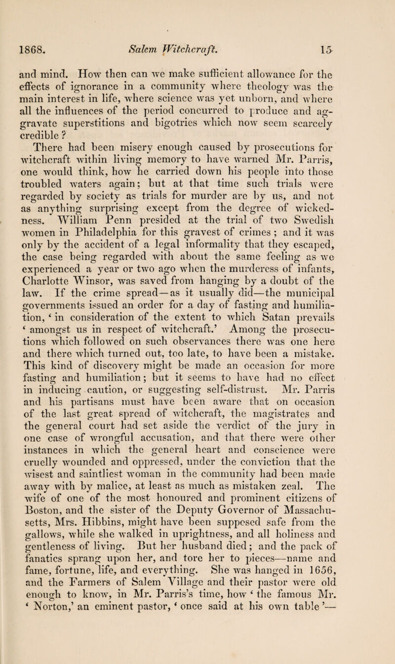 and mind. How then can we make sufficient allowance for the effects of ignorance in a community where theology was the main interest in life, where science was yet unborn, and where all the influences of the period concurred to produce and ag¬ gravate superstitions and bigotries which now seem scarcely credible ? There had been misery enough caused by prosecutions for witchcraft within living memory to have warned Mr. Parris, one would think, how he carried down his people into those troubled waters again; but at that time such trials were regarded by society as trials for murder are by us, and not as anything surprising except from the degree of wicked¬ ness. William Penn presided at the trial of two Swedish women in Philadelphia for this gravest of crimes ; and it was only by the accident of a legal informality that they escaped, the case being regarded with about the same feeling as we experienced a year or two ago when the murderess of infants, Charlotte Winsor, was saved from hanging by a doubt of the law. If the crime spread—as it usually did—the municipal governments issued an order for a day of fasting and humilia¬ tion, ‘ in consideration of the extent to which Satan prevails f amongst us in respect of witchcraft.’ Among the prosecu¬ tions which followed on such observances there was one here and there which turned out, too late, to have been a mistake. This kind of discovery might be made an occasion for more fasting and humiliation; but it seems to have had no effect o * in inducing caution, or suggesting self-distrust. Mr. Parris and his partisans must have been aware that on occasion of the last great spread of witchcraft, the magistrates and the general court had set aside the verdict of the jury in one case of wrongful accusation, and that there were other instances in which the general heart and conscience were cruelly wounded and oppressed, under the conviction that the wisest and saintliest woman in the community had been made away with by malice, at least as much as mistaken zeal. The wife of one of the most honoured and prominent citizens of Boston, and the sister of the Deputy Governor of Massachu¬ setts, Mrs. Hibbins, might have been supposed safe from the gallows, while she walked in uprightness, and all holiness and gentleness of living. But her husband died; and the pack of fanatics sprang upon her, and tore her to pieces—name and fame, fortune, life, and everything. She was hanged in 1656, and the Farmers of Salem Village and their pastor were old enough to know, in Mr. Parris’s time, how 4 the famous Mr. ‘ Norton,’ an eminent pastor, 4 once said at his own table ’—-