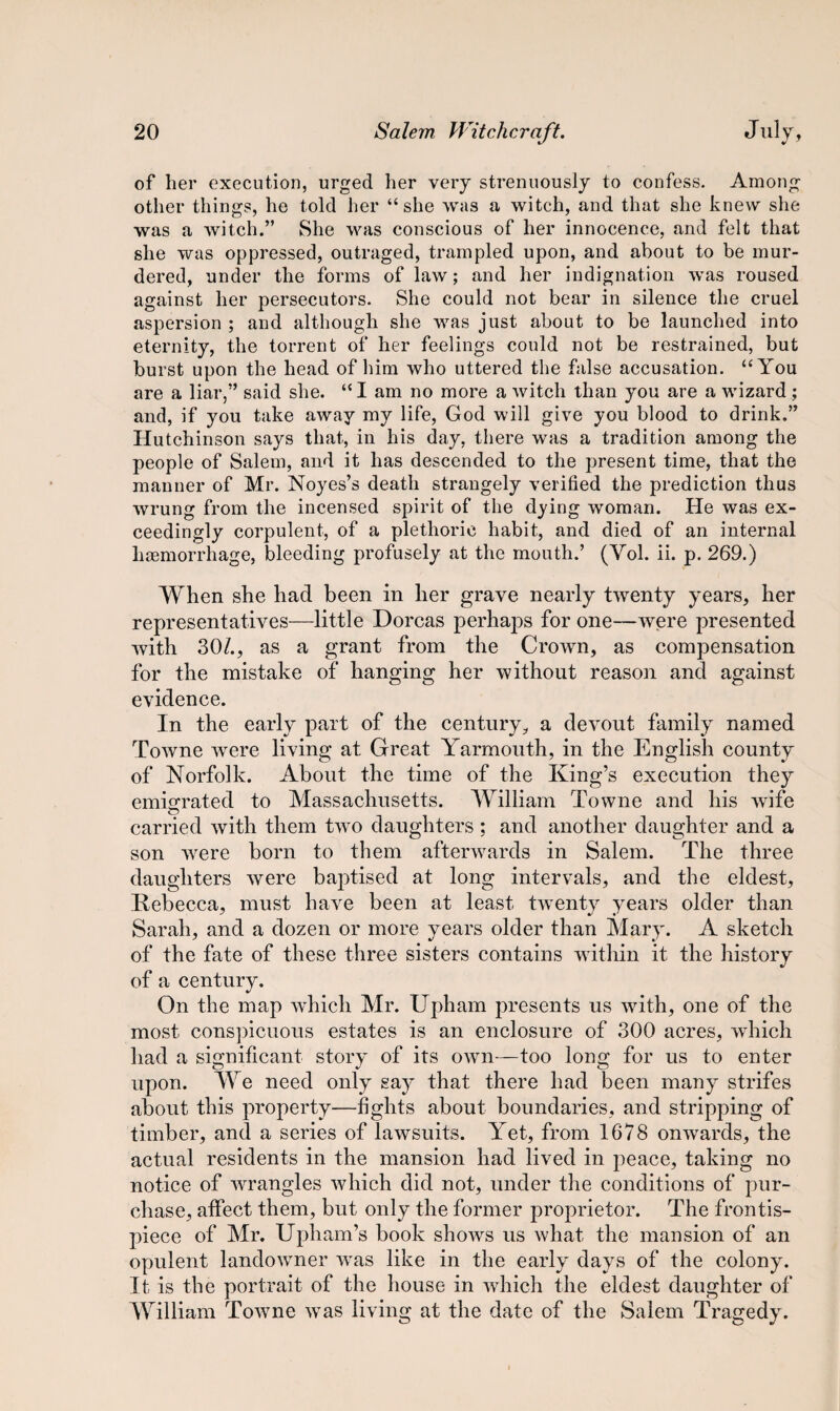 of her execution, urged her very strenuously to confess. Among other things, he told her “she was a witch, and that she knew she was a witch.” She was conscious of her innocence, and felt that she was oppressed, outraged, trampled upon, and about to be mur¬ dered, under the forms of law; and her indignation was roused against her persecutors. She could not bear in silence the cruel aspersion ; and although she was just about to be launched into eternity, the torrent of her feelings could not be restrained, but burst upon the head of him who uttered the false accusation. “You are a liar,” said she. “I am no more a witch than you are a wizard ; and, if you take away my life, God will give you blood to drink.” Hutchinson says that, in his day, there was a tradition among the people of Salem, and it has descended to the present time, that the manner of Mr. Noyes’s death strangely verified the prediction thus wrung from the incensed spirit of the dying woman. He was ex¬ ceedingly corpulent, of a plethoric habit, and died of an internal haemorrhage, bleeding profusely at the mouth.’ (Yol. ii. p. 269.) When she had been in her grave nearly twenty years, her representatives—little Dorcas perhaps for one—were presented with 30/., as a grant from the Crown, as compensation for the mistake of hanging her without reason and against evidence. In the early part of the century, a devout family named Towne were living at Great Yarmouth, in the English county of Norfolk. About the time of the King’s execution they emigrated to Massachusetts. William Towne and his wife carried with them two daughters ; and another daughter and a son were born to them afterwards in Salem. The three daughters were baptised at long intervals, and the eldest, Rebecca, must have been at least twenty years older than Sarah, and a dozen or more years older than Mary. A sketch of the fate of these three sisters contains within it the history of a century. On the map which Mr. Upham presents us with, one of the most conspicuous estates is an enclosure of 300 acres, which had a significant story of its own—too long for us to enter upon. We need only say that there had been many strifes about this property—fights about boundaries, and stripping of timber, and a series of lawsuits. Yet, from 1678 onwards, the actual residents in the mansion had lived in peace, taking no notice of wrangles which did not, under the conditions of pur¬ chase, affect them, but only the former proprietor. The frontis¬ piece of Mr. Upham’s book shows us what the mansion of an opulent landowmer was like in the early days of the colony. It is the portrait of the house in which the eldest daughter of William Towne wras living at the date of the Salem Tragedy.