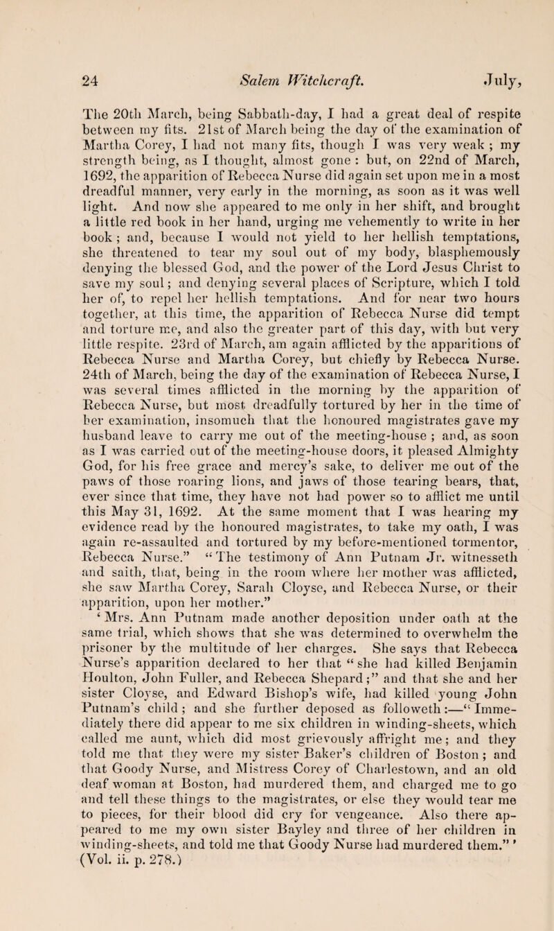The 20th March, being Sabbath-day, I had a great deal of respite between ray fits. 21st of March being the day of the examination of Martha Corey, I had not many fits, though I was very weak ; my strength being, ns I thought, almost gone : but, on 22nd of March, 1692, the apparition of Rebecca Nurse did again set upon me in a most dreadful manner, very early in the morning, as soon as it was well light. And now she appeared to me only in her shift, and brought a little red book in her hand, urging me vehemently to write in her book ; and, because I would not yield to her hellish temptations, she threatened to tear my soul out of my body, blasphemously denying the blessed God, and the power of the Lord Jesus Christ to save my soul; and denying several places of Scripture, which I told her of, to repel her hellish temptations. And for near two hours together, at this time, the apparition of Rebecca Nurse did tempt and torture me, and also the greater part of this day, with but very little respite. 23rd of March, am again afflicted by the apparitions of Rebecca Nurse and Martha Corey, but chiefly by Rebecca Nurse. 24th of March, being the day of the examination of Rebecca Nurse, I was several times afflicted in the morning by the apparition of Rebecca Nurse, but most dreadfully tortured by her in the time of her examination, insomuch that the honoured magistrates gave my husband leave to carry me out of the meeting-house ; and, as soon as I was carried out of the meeting-house doors, it pleased Almighty God, for his free grace and mercy’s sake, to deliver me out of the paws of those roaring lions, and jaws of those tearing bears, that, ever since that time, they have not had power so to afflict me until this May 31, 1692. At the same moment that I was hearing my evidence read by the honoured magistrates, to take my oath, I was again re-assaulted and tortured by my before-mentioned tormentor, Rebecca Nurse.” “The testimony of Ann Putnam Jr. witnesseth and saith, that, being in the room where her mother was afflicted, she saw Martha Corey, Sarah Cloyse, and Rebecca Nurse, or their apparition, upon her mother.” ‘ Mrs. Ann Putnam made another deposition under oath at the same trial, which shows that she was determined to overwhelm the prisoner by the multitude of her charges. She says that Rebecca Nurse’s apparition declared to her that “ she had killed Benjamin Houlton, John Fuller, and Rebecca Shepard;” and that she and her sister Cloyse, and Edward Bishop’s wife, had killed young John Putnam’s child; and she further deposed as followeth:—“Imme¬ diately there did appear to me six children in winding-sheets, which called me aunt, which did most grievously affright me; and they told me that they were my sister Baker’s children of Boston; and that Goody Nurse, and Mistress Corey of Charlestown, and an old deaf woman at Boston, had murdered them, and charged me to go and tell these things to the magistrates, or else they would tear me to pieces, for their blood did cry for vengeance. Also there ap¬ peared to me my own sister Bayley and three of her children in winding-sheets, and told me that Goody Nurse had murdered them.” 9 (Vol. ii. p. 278.)