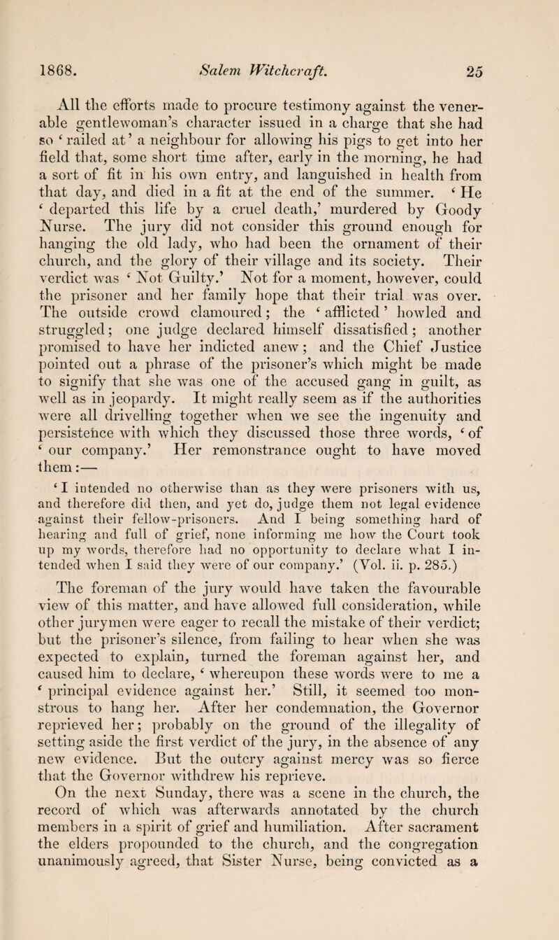 All the efforts made to procure testimony against the vener¬ able gentlewoman’s character issued in a charge that she had so ‘ railed at ’ a neighbour for allowing his pigs to get into her field that, some short time after, early in the morning, he had a sort of fit in his own entry, and languished in health from that day, and died in a fit at the end of the summer. ‘ He f departed this life by a cruel death,’ murdered by Goody Nurse. The jury did not consider this ground enough for hanging the old lady, who had been the ornament of their church, and the glory of their village and its society. Their verdict was f Not Guilty.’ Not for a moment, however, could the prisoner and her family hope that their trial was over. The outside crowd clamoured; the f afflicted ’ howled and struggled; one judge declared himself dissatisfied; another promised to have her indicted anew; and the Chief Justice pointed out a phrase of the prisoner’s which might be made to signify that she was one of the accused gang in guilt, as well as in jeopardy. It might really seem as if the authorities were all drivelling together when we see the ingenuity and persistence with which they discussed those three words, c of ( our company.’ Her remonstrance ought to have moved them:— ‘ I intended no otherwise than as they were prisoners with us, and therefore did then, and yet do, judge them not legal evidence against their fellow-prisoners. And I being something hard of hearing and full of grief, none informing me how the Court took up my words, therefore had no opportunity to declare what I in¬ tended when I said they were of our company.’ (Vol. ii. p. 285.) The foreman of the jury would have taken the favourable view of this matter, and have allowed full consideration, while other jurymen were eager to recall the mistake of their verdict; but the prisoner’s silence, from failing to hear when she was expected to explain, turned the foreman against her, and caused him to declare, ‘ whereupon these words were to me a ‘ principal evidence against her.’ Still, it seemed too mon¬ strous to hang her. After her condemnation, the Governor reprieved her; probably on the ground of the illegality of setting aside the first verdict of the jury, in the absence of any new evidence. But the outcry against mercy was so fierce that the Governor withdrew his reprieve. On the next Sunday, there was a scene in the church, the record of which was afterwards annotated by the church members in a spirit of grief and humiliation. After sacrament the elders propounded to the church, and the congregation unanimously agreed, that Sister Nurse, being convicted as a