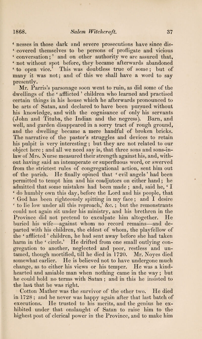 ‘ nesses in those dark and severe prosecutions have since dis- ‘ covered themselves to be persons of profligate and vicious i conversation; ’ and on other authority we are assured that, * not without spot before, they became afterwards abandoned ‘ to open vice.’ This was doubtless true of some; but of many it was not; and of this we shall have a word to say presently. Mr. Parris’s parsonage soon went to ruin, as did some of the dwellings of the c afflicted ’ children who learned and practised certain things in his house which he afterwards pronounced to be arts of Satan, and declared to have been pursued without his knowledge, and with the cognisance of only his servants (John and Tituba, the Indian and the negress). Barn, and well, and garden disappeared in a sorry tract of rough ground, and the dwelling became a mere handful of broken bricks. The narrative of the pastor’s struggles and devices to retain his pulpit is very interesting ; but they are not related to our object here ; and all we need say is, that three sons and sons-in- law of Mrs. Nurse measured their strength against his, and, with¬ out having said an intemperate or superfluous word, or swerved from the strictest rules of congregational action, sent him out of the parish. He finally opined that 6 evil angels ’ had been permitted to tempt him and his coadjutors on either hand; he admitted that some mistakes had been made ; and, said he, ‘ I ‘ do humbly own this day, before the Lord and his people, that ‘ God has been righteously spitting in my face ; and I desire f to lie low under all this reproach,’ &c. ; but the remonstrants could not again sit under his ministry, and his brethren in the Province did not pretend to exculpate him altogether. He buried his wife—against whom no record remains—and de¬ parted with his children, the eldest of whom, the playfellow of the e afflicted ’ children, he had sent away before she had taken harm in the f circle.’ He drifted from one small outlying con¬ gregation to another, neglected and poor, restless and un¬ tamed, though mortified, till he died in 1720. Mr. Noyes died somewhat earlier. He is believed not to have undergone much change, as to either his views or his temper. He was a kind- hearted and amiable man when nothing came in the way; but he could hold no terms with Satan ; and in this he insisted to the last that he was right. Cotton Mather was the survivor of the other two. He died in 1728 ; and he never was happy again after that last batch of executions. He trusted to his merits, and the genius he ex¬ hibited under that onslaught of Satan to raise him to the highest post of clerical power in the Province, and to make him