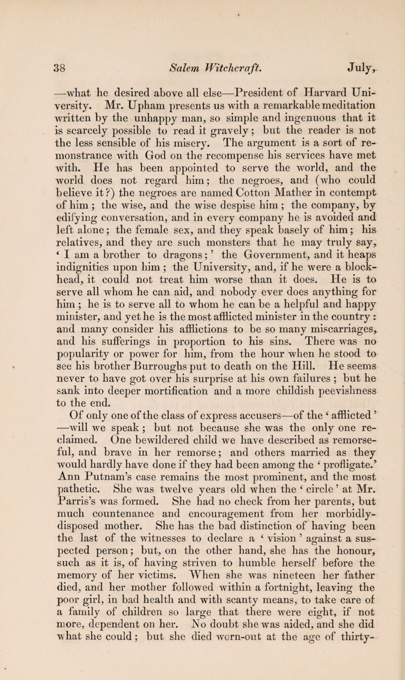 —what he desired above all else—President of Harvard Uni¬ versity. Mr. Upham presents us with a remarkable meditation written by the unhappy man, so simple and ingenuous that it is scarcely possible to read it gravely; but the reader is not the less sensible of his misery. The argument is a sort of re¬ monstrance with God on the recompense his services have met with. He has been appointed to serve the world, and the world does not regard him; the negroes, and (who could believe it?) the negroes are named Cotton Mather in contempt of him ; the wise, and the wise despise him ; the company, by edifying conversation, and in every company he is avoided and left alone; the female sex, and they speak basely of him; his relatives, and they are such monsters that he may truly say, ( I am a brother to dragons;5 the Government, and it heaps indignities upon him ; the University, and, if he were a block¬ head, it could not treat him worse than it does. He is to serve all whom he can aid, and nobody ever does anything for him ; he is to serve all to whom he can be a helpful and happy minister, and yet he is the most afflicted minister in the country : and many consider his afflictions to be so many miscarriages, and his sufferings in proportion to his sins. There was no popularity or power for him, from the hour when he stood to see his brother Burroughs put to death on the Hill. He seems never to have got over his surprise at his own failures ; but he sank into deeper mortification and a more childish peevishness to the end. Of only one of the class of express accusers—of the f afflicted7 —will we speak; but not because she was the only one re¬ claimed. One bewildered child we have described as remorse¬ ful, and brave in her remorse; and others married as they would hardly have done if they had been among the f profligate/ Ann Putnam’s case remains the most prominent, and the most pathetic. She was twelve years old when the f circle ’ at Mr. Parris’s was formed. She had no check from her parents, but much countenance and encouragement from her morbidly- disposed mother. She has the bad distinction of having been the last of the witnesses to declare a c vision ’ against a sus¬ pected person; but, on the other hand, she has the honour, such as it is, of having striven to humble herself before the memory of her victims. When she was nineteen her father died, and her mother followed within a fortnight, leaving the poor girl, in bad health and with scanty means, to take care of a family of children so large that there were eight, if not more, dependent on her. No doubt she was aided, and she did what she could; but she died worn-out at the age of thirty-