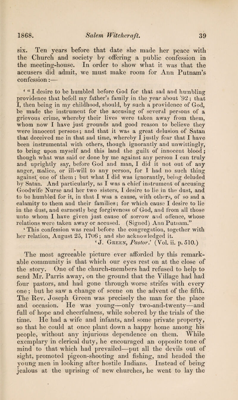 six. Ten years before that date she made her peace with the Church and society by offering a public confession in the meeting-house. In order to show what it was that the accusers did admit, we must make room for Ann Putnam’s confession:— 4 441 desire to be humbled before God for that sad and humbling providence that befell my father’s family in the year about ’92; that I, then being in my childhood, should, by such a providence of God, be made the instrument for the accusing of several persons of a grievous crime, whereby their lives were taken away from them, whom now I have just grounds and good reason to believe they were innocent persons; and that it was a great delusion of Satan that deceived me in that sad time, whereby I justly fear that I have been instrumental with others, though ignorantly and unwittingly, to bring upon myself and this land the guilt of innocent blood; though what was said or done by me against any person I can truly and uprightly say, before God and man, I did it not out of any anger, malice, or ill-will to any person, for I had no such thing against; one of them ; but what I did was ignorantly, being deluded by Satan. And particularly, as I was a chief instrument of accusing Goodwife Nurse and her two sisters, I desire to lie in the dust, and to be humbled for it, in that I was a cause, with others, of so sad a calamity to them and their families; for which cause I desire to lie in the dust, and earnestly beg forgiveness of God, and from all those unto whom I have given just cause of sorrow and offence, whose relations were taken away or accused. (Signed) Ann Putnam.” 4 This confession was read before the congregation, together with her relation, August 25, 1706; and she acknowledged it. 4 J. Green, Pastor(Vol. ii. p. 510.) * The most agreeable picture ever afforded by this remark¬ able community is that which our eyes rest on at the close of the story. One of the church-members had refused to help to send Mr. Parris away, on the ground that the Village had had four pastors, and had gone through worse strifes with every one; but he saw a change of scene on the advent of the fifth. The Rev. Joseph Green was precisely the man for the place and occasion. He was young—only two-and-twenty—and full of hope and cheerfulness, while sobered by the trials of the time. He had a wife and infants, and some private property, so that he could at once plant down a happy home among his people, without any injurious dependence on them. While exemplary in clerical duty, he encouraged an opposite tone of mind to that which had prevailed—put all the devils out of sight, promoted pigeon-shooting and fishing, and headed the young men in looking after hostile Indians. Instead of being jealous at the uprising of new churches, he went to lay the