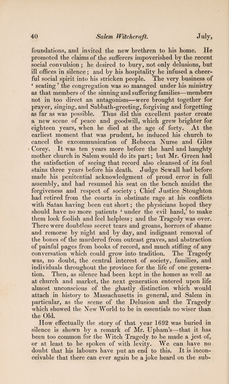 foundations, and invited the new brethren to his home. He promoted the claims of the sufferers impoverished by the recent social convulsion; he desired to bury, not only delusions, but ill offices in silence; and by his hospitality he infused a cheer¬ ful social spirit into his stricken people. The very business of 6 seating ’ the congregation was so managed under his ministry as that members of the sinning: and suffering; families—members not in too direct an antagonism—were brought together for prayer, singing, and Sabbath-greeting, forgiving and forgetting as far as was possible. Thus did this excellent pastor create a new scene of peace and goodwill, which grew brighter for eighteen years, when he died at the age of forty. At the earliest moment that was prudent, he induced his church to cancel the excommunication of Rebecca Nurse and Giles » Corey. It was ten years more before the hard and haughty mother church in Salem would do its part; but Mr. Green had the satisfaction of seeing that record also cleansed of its foul stains three years before his death. Judge Sewall had before made his penitential acknowledgment of proud error in full assembly, and had resumed his seat on the bench amidst the forgiveness and respect of society ; Chief Justice Stoughton had retired from the courts in obstinate rage at his conflicts with Satan having been cut short; the physicians hoped they should have no more patients f under the evil hand,’ to make them look foolish and feel helpless; and the Tragedy was over. There were doubtless secret tears and groans, horrors of shame and remorse by night and by day, and indignant removal of the bones of the murdered from outcast graves, and abstraction of painful pages from books of record, and much stifling of any conversation which could grow into tradition. The Tragedy was, no doubt, the central interest of society, families, and individuals throughout the province for the life of one genera¬ tion. Then, as silence had been kept in the homes as well as at church and market, the next generation entered upon life almost unconscious of the ghastly distinction which would attach in history to Massachusetts in general, and Salem in particular, as the scene of the Delusion and the Tragedy which showed the New World to be in essentials no wiser than the Old. How effectually the story of that year 1692 was buried in silence is shown by a remark of Mr. Upham’s—that it has been too common for the Witch Tragedy to be made a jest of, or at least to be spoken of with levity. We can have no doubt that his labours have put an end to this. It is incon¬ ceivable that there can ever again be a joke heard on the sub-