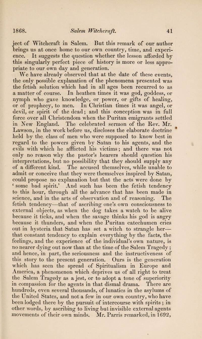 ject of Witchcraft, in Salem. But this remark of our author brings us at once home to our own country, time, and experi¬ ence. It suggests the question whether the lesson afforded by this singularly perfect piece of history is more or less appro¬ priate to our own day and generation. We have already observed that at the date of these events, the only possible explanation of the phenomena presented was the fetish solution which had in all ages been recurred to as a matter of course. In heathen times it was god, goddess, or nymph who gave knowledge, or power, or gifts of healing, or of prophecy, to men. In Christian times it was angel, or devil, or spirit of the dead; and this conception was in full force over all Christendom when the Puritan emigrants settled in New England. The celebrated sermon of the Rev. Mr. Lawson, in the work before us, discloses the elaborate doctrine held by the. class of men who were supposed to know best in regard to the powers given by Satan to his agents, and the evils with which he afflicted his victims; and there was not only no reason why the pastor’s hearers should question his interpretations, but no possibility that they should supply any of a different kind. The accused themselves, while unable to admit or conceive that they were themselves inspired by Satan, could propose no explanation but that the acts were done by f some bad spirit.’ And such has been the fetish tendency to this hour, through all the advance that has been made in science, and in the arts of observation and of reasoning. The fetish tendency—that of ascribing one’s own consciousness to external objects, as when the dog takes a watch to be alive because it ticks, and when the savage thinks his god is angry because it thunders, and when the Puritan catechumen cries out in hysteria that Satan has set a witch to strangle her— that constant tendency to explain everything by the facts, the feelings, and the experience of the individual’s own nature, is no nearer dying out now than at the time of the Salem Tragedy; and hence, in part, the seriousness and the instructiveness of this story to the present generation. Ours is the generation which has seen the spread of Spiritualism in Europe and America, a phenomenon which deprives us of all right to treat the Salem Tragedy as a jest, or to adopt a tone of superiority in compassion for the agents in that dismal drama. There are hundreds, even several thousands, of lunatics in the asylums of the United States, and not a few in our own country, who have been lodged there by the pursuit of intercourse with spirits ; in other words, by ascribing to living but invisible external agents movements of their own minds. Mr. Parris remarked, in 1692,