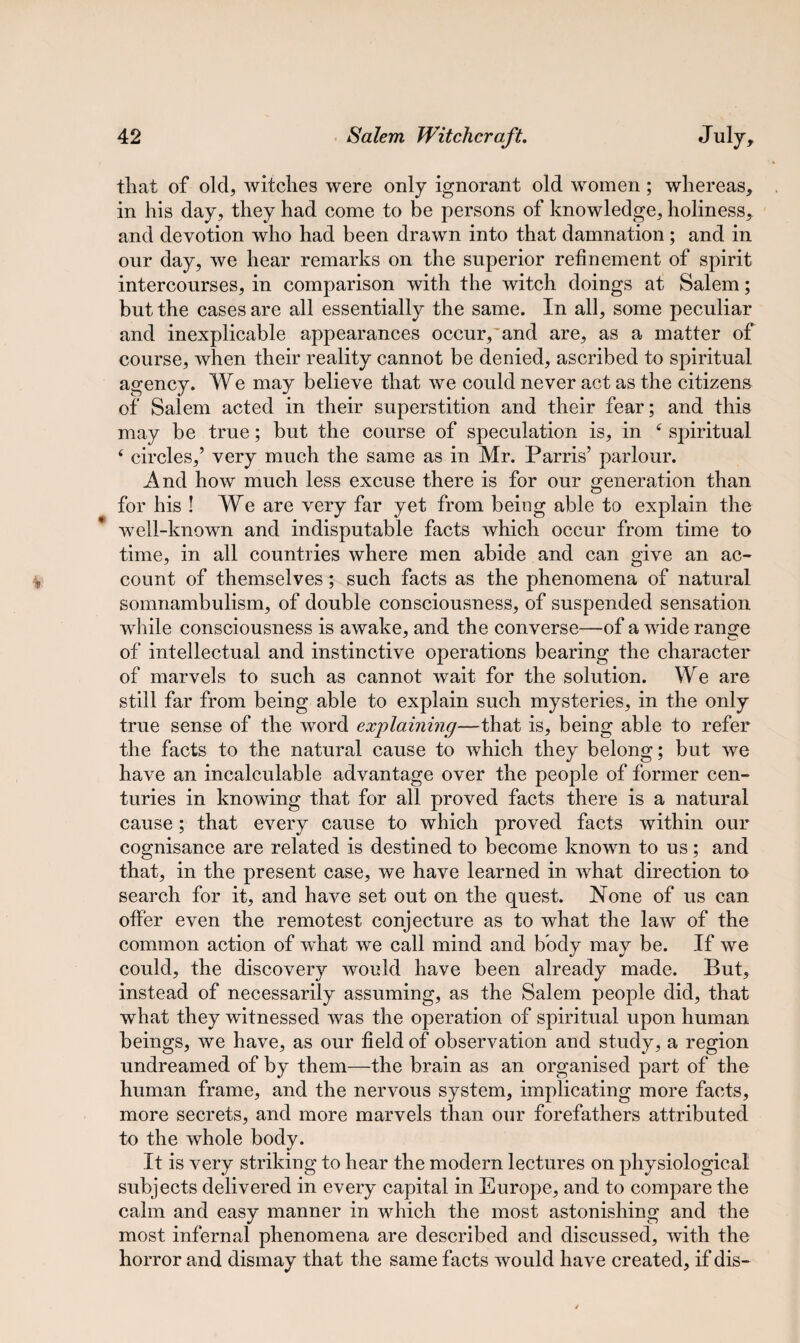 * that of old, witches were only ignorant old women; whereas, in his day, they had come to be persons of knowledge, holiness, and devotion who had been drawn into that damnation; and in our day, we hear remarks on the superior refinement of spirit intercourses, in comparison with the witch doings at Salem; but the cases are all essentially the same. In all, some peculiar and inexplicable appearances occur,'and are, as a matter of course, when their reality cannot be denied, ascribed to spiritual agency. We may believe that we could never act as the citizens of Salem acted in their superstition and their fear; and this may be true; but the course of speculation is, in 6 spiritual 4 circles,’ very much the same as in Mr. Parris’ parlour. And how much less excuse there is for our generation than for his ! We are very far yet from being able to explain the well-known and indisputable facts which occur from time to time, in all countries where men abide and can give an ac¬ count of themselves; such facts as the phenomena of natural somnambulism, of double consciousness, of suspended sensation while consciousness is awake, and the converse—of a wide range of intellectual and instinctive operations bearing the character of marvels to such as cannot wait for the solution. We are still far from being able to explain such mysteries, in the only true sense of the word explaining—that is, being able to refer the facts to the natural cause to which they belong; but we have an incalculable advantage over the people of former cen¬ turies in knowing that for all proved facts there is a natural cause; that every cause to which proved facts within our cognisance are related is destined to become known to us; and that, in the present case, we have learned in what direction to search for it, and have set out on the quest. None of us can offer even the remotest conjecture as to what the law of the common action of what we call mind and body may be. If we could, the discovery would have been already made. But, instead of necessarily assuming, as the Salem people did, that what they witnessed was the operation of spiritual upon human beings, we have, as our field of observation and study, a region undreamed of by them—the brain as an organised part of the human frame, and the nervous system, implicating more facts, more secrets, and more marvels than our forefathers attributed to the whole body. It is very striking to hear the modern lectures on physiological subjects delivered in every capital in Europe, and to compare the calm and easy manner in which the most astonishing and the most infernal phenomena are described and discussed, with the horror and dismay that the same facts would have created, if dis-