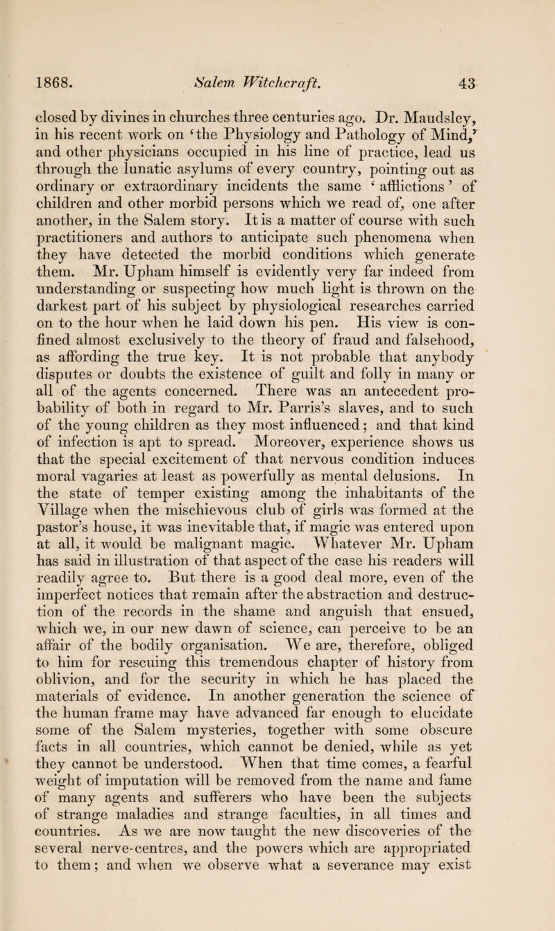 closed by divines in churches three centuries ago. Dr. Maudsley, in his recent work on cthe Physiology and Pathology of Mind/ and other physicians occupied in his line of practice, lead us through the lunatic asylums of every country, pointing out as ordinary or extraordinary incidents the same f afflictions ’ of children and other morbid persons which we read of, one after another, in the Salem story. It is a matter of course with such practitioners and authors to anticipate such phenomena when they have detected the morbid conditions which generate them. Mr. Upham himself is evidently very far indeed from understanding or suspecting how much light is thrown on the darkest part of his subject by physiological researches carried on to the hour when he laid down his pen. His view is con¬ fined almost exclusively to the theory of fraud and falsehood, as affording the true key. It is not probable that anybody disputes or doubts the existence of guilt and folly in many or all of the agents concerned. There was an antecedent pro¬ bability of both in regard to Mr. Parris’s slaves, and to such of the young children as they most influenced; and that kind of infection is apt to spread. Moreover, experience shows us that the special excitement of that nervous condition induces moral vagaries at least as powerfully as mental delusions. In the state of temper existing among the inhabitants of the Village when the mischievous club of girls was formed at the pastor’s house, it was inevitable that, if magic was entered upon at ail, it would be malignant magic. Whatever Mr. Upham has said in illustration of that aspect of the case his readers will readily agree to. But there is a good deal more, even of the imperfect notices that remain after the abstraction and destruc¬ tion of the records in the shame and anguish that ensued, which we, in our new dawn of science, can perceive to be an affair of the bodily organisation. We are, therefore, obliged to him for rescuing this tremendous chapter of history from oblivion, and for the security in which he has placed the materials of evidence. In another generation the science of the human frame may have advanced far enough to elucidate some of the Salem mysteries, together with some obscure facts in all countries, which cannot be denied, while as yet they cannot be understood. When that time comes, a fearful weight of imputation will be removed from the name and fame of many agents and sufferers who have been the subjects of strange maladies and strange faculties, in all times and countries. As we are now taught the new discoveries of the several nerve-centres, and the powers which are appropriated to them; and when we observe what a severance may exist