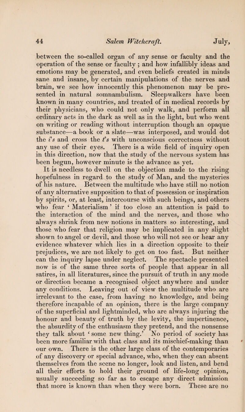 between the so-called organ of any sense or faculty and the operation of the sense or faculty ; and how infallibly ideas and emotions may be generated, and even beliefs created in minds sane and insane, by certain manipulations of the nerves and brain, we see how innocently this phenomenon may be pre¬ sented in natural somnambulism. Sleepwalkers have been known in many countries, and treated of in medical records by their physicians, who could not only walk, and perform all ordinary acts in the dark as well as in the light, but who went on writing or reading without interruption though an opaque substance—a book or a slate—was interposed, and would dot the ?s and cross the tfs with unconscious correctness without any use of their eyes. There is a wide field of inquiry open in this direction, now that the study of the nervous system has been begun, however minute is the advance as yet. It is needless to dwell on the objection made to the rising hopefulness in regard to the study of Man, and the mysteries of his nature. Between the multitude who have still no notion of any alternative supposition to that of possession or inspiration by spirits, or, at least, intercourse with such beings, and others who fear 4 Materialism ’ if too close an attention is paid to the interaction of the mind and the nerves, and those who always shrink from new notions in matters so interesting, and those who fear that religion may be implicated in any slight shown to angel or devil, and those who will not see or hear any evidence whatever which lies in a direction opposite to their prejudices, we are not likely to get on too fast. But neither can the inquiry lapse under neglect. The spectacle presented now is of the same three sorts of people that appear in all satires, in all literatures, since the pursuit of truth in any mode or direction became a recognised object anywhere and under any conditions. Leaving out of view the multitude who are irrelevant to the case, from having no knowledge, and being therefore incapable of an opinion, there is the large company of the superficial and lightminded, who are always injuring the honour and beauty of truth by the levity, the impertinence, the absurdity of the enthusiasm they pretend, and the nonsense they talk about 4 some new thing.’ No period of society has been more familiar with that class and its mischief-making than our own. There is the other large class of the contemporaries of any discovery or special advance, who, when they can absent themselves from the scene no longer, look and listen, and bend all their efforts to hold their ground of life-long opinion, usually succeeding so far as to escape any direct admission that more is known than when they were born. These are no