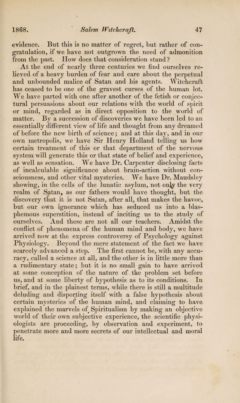 evidence. But this is no matter of regret, but rather of con¬ gratulation, if we have not outgrown the need of admonition from the past. How does that consideration stand ? At the end of nearly three centuries we find ourselves re¬ lieved of a heavy burden of fear and care about the perpetual and unbounded malice of Satan and his agents. Witchcraft has ceased to be one of the gravest curses of the human lot. We have parted with one after another of the fetish or conjec¬ tural persuasions about our relations with the world of spirit or mind, regarded as in direct opposition to the world of matter. By a succession of discoveries we have been led to an essentially different view of life and thought from any dreamed of before the new birth of science; and at this day, and in our own metropolis, we have Sir Henry Holland telling us how certain treatment of this or that department of the nervous system will generate this or that state of belief and experience, as well as sensation. We have Dr. Carpenter disclosing facts of incalculable significance about brain-action without con- sciousness, and other vital mysteries. We have Dr. Maudsley showing, in the cells of the lunatic asylum, not only the very realm of Satan, as our fathers would have thought, but the discovery that it is not Satan, after all, that makes the havoc, but our own ignorance which has seduced us into a blas¬ phemous superstition, instead of inciting us to the study of ourselves. And these are not all our teachers. Amidst the conflict of phenomena of the human mind and body, we have arrived now at the express controversy of Psychology against Physiology. Beyond the mere statement of the fact we have scarcely advanced a step. The first cannot be, with any accu¬ racy, called a science at all, and the other is in little more than a rudimentary state; but it is no small gain to have arrived at some conception of the nature of the problem set before us, and at some liberty of hypothesis as to its conditions. In brief, and in the plainest terms, while there is still a multitude deluding and disporting itself with a false hypothesis about certain mysteries of the human mind, and claiming to have explained the marvels of Spiritualism by making an objective world of their own subjective experience, the scientific physi¬ ologists are proceeding, by observation and experiment, to penetrate more and more secrets of our intellectual and moral life.