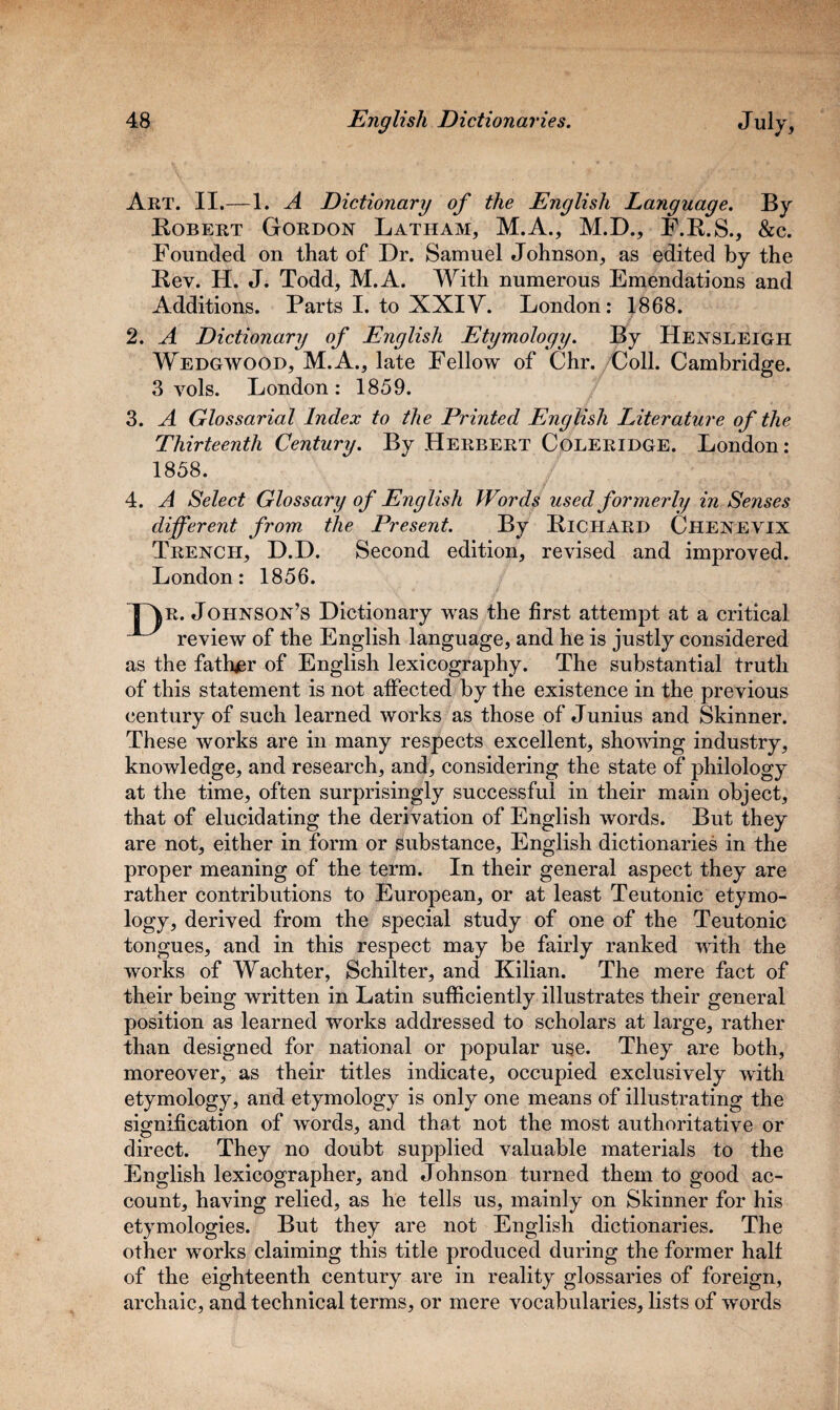 Art. II.— 1. A Dictionary of the English Language. By Bobert Gordon Latham, M.A., M.D., F.B.S., &c. Founded on that of Dr. Samuel Johnson, as edited by the Bev. H. J. Todd, M.A. With numerous Emendations and Additions. Parts I. to XXIV. London: 1868. 2. A Dictionary of English Etymology. By Hensleigh Wedgwood, M.A., late Fellow of Chr. Coll. Cambridge. 3 yoIs. London: 1859. 3. A Glossarial Index to the Printed English Literature of the Thirteenth Century. By Herbert Coleridge. London: 1858. 4. A Select Glossary of English Words used formerly in Senses different from the Present. By Bichard Chenevix Trench, D.D. Second edition, revised and improved. London: 1856. TAr. Johnson’s Dictionary was the first attempt at a critical ^ review of the English language, and he is justly considered as the father of English lexicography. The substantial truth of this statement is not affected by the existence in the previous century of such learned works as those of Junius and Skinner. These works are in many respects excellent, showing industry, knowledge, and research, and, considering the state of philology at the time, often surprisingly successful in their main object, that of elucidating the derivation of English words. But they are not, either in form or substance, English dictionaries in the proper meaning of the term. In their general aspect they are rather contributions to European, or at least Teutonic etymo¬ logy, derived from the special study of one of the Teutonic tongues, and in this respect may be fairly ranked with the works of Wachter, Schilter, and Kilian. The mere fact of their being written in Latin sufficiently illustrates their general position as learned works addressed to scholars at large, rather than designed for national or popular use. They are both, moreover, as their titles indicate, occupied exclusively with etymology, and etymology is only one means of illustrating the signification of words, and that not the most authoritative or direct. They no doubt supplied valuable materials to the English lexicographer, and Johnson turned them to good ac¬ count, having relied, as he tells us, mainly on Skinner for his etymologies. But they are not English dictionaries. The other works claiming this title produced during the former half of the eighteenth century are in reality glossaries of foreign, archaic, and technical terms, or mere vocabularies, lists of words