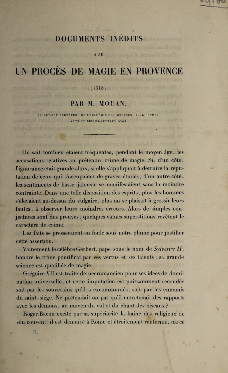 DOCUMENTS INEDITS S U K UN PROCÈS DE MAGIE EN PROVENCE ( 1318), PAR M. MO U AN, SECRÉTAIRE PERPETUEE DE L’ACADEMIE DES SCIENCES, AGRICULTURE, ARTS ET BELLES-LETTRES D’AI\. On sait combien étaient fréquentes, pendant ie moyen âge, les accusations relatives au prétendu crime de magie. Si, d’un côté, l’ignorance était grande alors, si elle s’appliquait à détruire la répu¬ tation de ceux qui s’occupaient de graves études, d’un autre côté, les sentiments de basse jalousie se manifestaient sans la moindre contrainte. Dans une telle disposition des esprits, plus les hommes s’élevaient au-dessus du vulgaire, plus on se plaisait à grossir leurs fautes, à observer leurs moindres erreurs. Alors de simples con¬ jectures sont des preuves; quelques vaines superstitions revêtent le caractère de crime. Les faits se presseraient en foule sous notre plume pour justifier cette assertion. Vainement le célèbreGerbert, pape sous le nom de Sylvestre II, honore le trône pontifical par ses vertus et ses talents : sa grande science est qualifiée de magie. Grégoire VIT est traité de nécromancien pour ses idées de domi¬ nation universelle, et cette imputation est puissamment secondée soit par les souverains qu’il a excommuniés, soit par les ennemis du saint-siège. Ne prétendait-on pas qu’il entretenait des rapports avec les démons, au moyen du vol et du chant des oiseaux? Roger Bacon excite par sa supériorité la haine des religieux de son couvent;il est dénoncé à Rome et étroitement renfermé, parce 11.