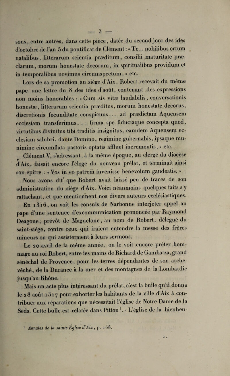 sons, entre autres, dans celte pièce, datée du second jour des ides d'octobre de l’an 5 du pontificat de Clément : « Te... nobilibus ortum natalibus, litterarum scientia præditum, consilii maturitate præ- clarum, morum bonestate décorum, in spiritualibus providum et in temporalibus novimus circumspectum, » etc. Lors de sa promotion au siège d’Aix, Robert recevait du meme pape une lettre du 8 des ides d’août, contenant des expressions non moins honorables : « Cum sis vitæ laudabilis, conversationis honestæ, litterarum scientia præditus, morum honestate decorus, discretionis fecunditate conspicuus... ad prædictam Aquensem ecclesiam transferimus. . . firma spe fiduciaque concepta quod, virtutibus divinitus tibi traditis insignitus, eamdem Aquensem ec¬ clesiam salubri, dante Domino, regimine gubernabis, ipsaque mu- nirnine circumflata pastoris optatis affluet incrementis, » etc. Clément V, s’adressant, à la même époque, au clergé du diocèse 4P d’Aix, faisait encore l’éloge du nouveau prélat, et terminait ainsi son épître : « Vos in eo patrem invenisse benevolum gaudeatis. » Nous avons dit’ que Robert avait laissé peu de traces de son administration du siège d’Aix. Voici néanmoins quelques faits s y rattachant, et que mentionnent nos divers auteurs ecclésiastiques. En i3i6, on voit les consuls de Narbonne interjeter appel au pape d’une sentence d’excommunication prononcée par Raymond Deagone, prévôt de Maguelone, au nom de Robert, délégué du saint-siège, contre ceux qui iraient entendre la messe des frères mineurs ou qui assisteraient à leurs sermons. Le 20 avril de la même année, on le voit encore prêter hom¬ mage au roi Robert, entre les mains de Richard de Gambatza, grand sénéchal de Provence, pour les terres dépendantes de son arche¬ vêché, de la Durance à la mer et des montagnes de la Lombardie jusqu’au Rhône. Mais un acte plus intéressant du prélat, c’est la bulle qu’il donna le 2 8 août 1317 pour exhorter les habitants de la ville d’Aix à con¬ tribuer aux réparations que nécessitait l’église de Notre-Dame de la Seds. Cette bulle est relatée dans Pitton l. « L’église de la bienheu- Annales de la sainte Église d’Aix, p. 168. i . i