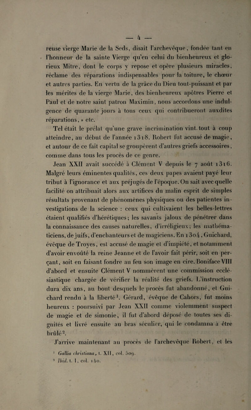 — ti¬ reuse vierge Marie de la Seds, disait l’archevêque, fondée tant en l’honneur de la sainte Vierge qu’en celui du bienheureux et glo¬ rieux Mitre, dont le corps y repose et opère plusieurs miracles, réclame des réparations indispensables pour la toiture, le chœur et autres parties. En vertu de la grâce du Dieu tout-puissant et par les mérites de la vierge Marie, des bienheureux apôtres Pierre et Paul et de notre saint patron Maximin, nous accordons une indul¬ gence de quarante jours à tous ceux qui contribueront auxdites réparations, » etc. Tel était le prélat qu’une grave incrimination vint, tout à coup atteindre, au début de l’année i3i8. Robert fut accusé de magie, et autour de ce fait capital se groupèrent d’autres griefs accessoires, comme dans tous les procès de ce genre. Jean XXII avait succédé à Clément V depuis le 7 août i3i6. Malgré leurs éminentes qualités, ces deux papes avaient payé leur tribut à l’ignorance et aux préjugés de l’époque. On sait avec quelle facilité on attribuait alors aux artifices du malin esprit de simples résultats provenant de phénomènes physiques ou des patientes in¬ vestigations de la science : ceux qui cultivaient les belles-lettres étaient qualifiés d’hérétiques; les savants jaloux de pénétrer dans la connaissance des causes naturelles, d’irréligieux; les mathéma¬ ticiens, de juifs, d’enchanteurs et de magiciens. En 13o4, Guichard, évêque de Troyes, est accusé de magie et d’impiété, et notamment d’avoir envoûté la reine Jeanne et de l’avoir fait périr, soit en per¬ çant, soit en faisant fondre au feu son image en cire. Boniface VI1Ï d’abord et ensuite Clément V nommèrent une commission ecclé¬ siastique chargée de vérifier la réalité des griefs. L’instruction dura dix ans, au bout desquels le procès fut abandonné, et Gui¬ chard rendu à la liberté1. Gérard, évêque de Cahors, fut moins heureux : poursuivi par Jean XXII comme violemment suspect de magie et de simonie, il fut d’abord déposé de toutes ses di¬ gnités et livré ensuite au bras séculier, qui le condamna à être brûlé2. J’arrive maintenant au procès de l’archevêque Robert, et les 1 Gallia christiana, t. XII, col. 5 09.