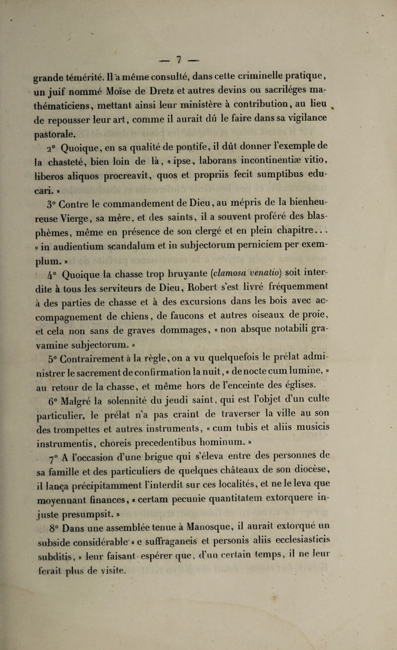 grande témérité. Il a même consulté, dans cette criminelle pratique, un juif nommé Moïse de Dretz et autres devins ou sacrilèges ma¬ thématiciens, mettant ainsi leur ministère à contribution, au lieu % de repousser leur art, comme il aurait dû le faire dans sa vigilance pastorale. 2° Quoique, en sa qualité de pontife, il dût donner l’exemple de la chasteté, bien loin de là, «ipse, laborans incontinentiæ vitio, liberos aliquos procreavit, quos et propriis fecit sumptibus edu- cari. » 3° Contre le commandement de Dieu, au mépris de la bienheu¬ reuse Vierge, sa mère, et des saints, il a souvent proféré des blas¬ phèmes , même en présence de son clergé et en plein chapitre.. . « in audientium scandalum et in subjectorum perniciem per exem- plum. » 4° Quoique la chasse trop bruyante (clamosa venatio) soit inter¬ dite à tous les serviteurs de Dieu, Robert s’est livré fréquemment à des parties de chasse et a des excursions dans les bois avec ac¬ compagnement de chiens, de faucons et autres oiseaux de proie, et cela non sans de graves dommages, «non absque notabili gra- vamine subjectorum. » 5° Contrairement à la règle, on a vu quelquefois le prélat admi¬ nistrer le sacrement de confirmation la nuit, « de nocte cum lumine, » au retour de la chasse, et même hors de l’enceinte des églises. 6° Malgré la solennité du jeudi saint, qui est l’objet d’un culte particulier, le prélat n’a pas craint de traverser la ville au son des trompettes et autres instruments, «cum tubis et aliis musicis instrumentis, choreis precedentibus hominum. » 7° A l’occasion d’une brigue qui s’éleva entre des personnes de sa famille et des particuliers de quelques châteaux de son diocèse, il lança précipitamment l’interdit sur ces localités, et ne le leva que moyennant finances, « certam pecunie quantitatem extorqueie in¬ juste presumpsit. » 8° Dans une assemblée tenue à Manosque, il aurait extorqué un subside considérable « e suffraganeis et personis aliis ecclesiasticis subditis, » leur faisant espérer que, d’un certain temps, il ne leur ferait plus de visite.