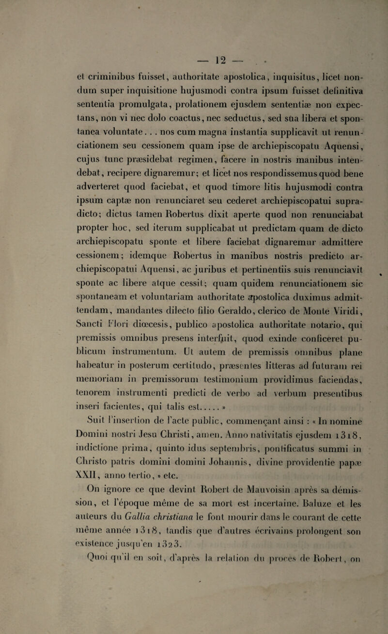 et criminibus fuisset, authoritate aposlolica, inquisitus, licel non- clurn super inquisitione hujusmodi contra ipsum fuisset clelinitiva sententia promulgata, prolationem ejusdem sententiæ non expec- tans, non vi nec dolo coactus, nec seductus, sed sua libéra et spon- tanea voluntate. . . nos cum magna instantia supplicavit ut renun- ciationem seu cessionem quam ipse de archiepiscopatu Aquensi, cujus tune præsidebat regimen, facere in nostris manibus inten- debat, recipere dignaremur; et licet nos respondissemus quod bene adverteret quod faciebat, et quod timoré litis hujusmodi contra ipsum captæ non renunciaret seu cederet archiepiscopatui supra- dicto; dictus tamen Robertus dixit aperte quod non renunciabat propter hoc, sed iterum supplicabat ut predictam quam de dicto archiepiscopatu sponte et libéré faciebat dignaremur admittere cessionem; idemque Robertus in manibus nostris predicto ar¬ chiepiscopatui Aquensi, ac juribus et pertinentiis suis renunciavit sponte ac libéré atque cessit; quam quidem renunciationem sic spontaneam et voluntariam authoritate apostolica duximus admit- tendam, mandantes dileclo fdio Geraldo, clerico de Monte Viridi, Sancti Flori diœcesis, publico apostolica authoritate notarié, qui premissis omnibus presens interfuit, quod exinde conficeret pu- blicum instrumentum. (Jt autem de premissis omnibus plane habeatur in posterum certitudo, præsenles litteras ad futuram rei memoriam in premissorum testimonium providimus faciendas, tenorem instrumenti predicti de verbo ad verbum presentibus inseri facientes, qui talis est.» Suit l’insertion de l’acte public, commençant ainsi : « In nomine Domini nostri Jesu Christi, amen. Anno nativitatis ejusdem i3i8, indictione prima, quinto idus septembres, ponlificatus summi in Christo patris domini domini Johannis, divine providentie papæ XXII, anno tertio, » etc. On ignore ce que devint Robert de Mau voisin après sa démis¬ sion, et l’époque même de sa mort est incertaine. Baluze et les auteurs du Gallia christiana le font mourir dans le courant de cette même année i3i8, tandis que d’autres écrivains prolongent son ex istence j usqu’en 13 2 3. Quoi qu’il en soil, d’après la relation du procès de Robert , on