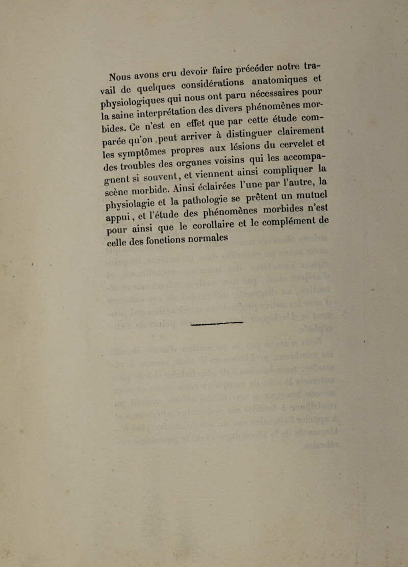 ne prU devoir faire précéder notre tra- Quelques clidérations anatomiques et vad d d d . ont paru nécessaires pour divers phénomènes me, en effet que par cette étude corn- b d ’ , «put arriver à distinguer clairement paree qu 01 p lésions du cervelet et appui, et l’étude des phénomènes morbides n est pour ainsi que le corollaire et le complément d celle des fonctions normales