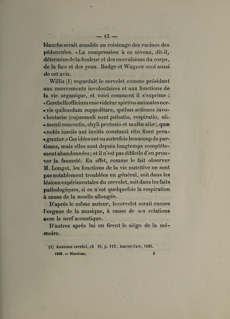 blanche serait sensible au voisinage des racines des pédoncules. «La compression à ce niveau, dit-il, déterminedeladouleur et des convulsions du corps, de la face et des yeux. Budge et Wagner sont aussi de cet avis. Willis (1) regardait le cervelet comme présidant aux mouvements involontaires et aux fonctions de la vie organique, et voici comment il s’exprime : « Cerebelliofficium esse videtur spiritus animales ner- « vis quibusdam suppeditare, quibus actiones invo- « lontariæ (cujusmodi sunt pulsatio, respiratio, ali- menti concoctio, chyli protusio et multæ aliæ), quæ «nobis insciis aut invitis constanti ritu fîunt pera- guntur.» Ces idées ont eu autrefois beaucoup de par¬ tisans, mais elles sont depuis longtemps complète¬ ment abandonnées ; et il n’est pas difficile d’en prou¬ ver la fausseté. En effet, comme le fait observer M. Longet, les fonctions de la vie nutritive ne sont pas notablement troublées en général, soit dans les lésions expérimentales du cervelet, soit dans les faits pathologiques, si ce n’est quelquefois la respiration à cause de la moelle allongée. D’après le même auteur, le cervelet serait encore l’organe de la musique, à cause de ses relations avec le nerf acoustique. D’autres après lui en firent le siège de la mé¬ moire. '(1) Anatome cerebri, ch 15, p. 113 ; Amsterdam, 1083. 1869. — Macabiau. 3