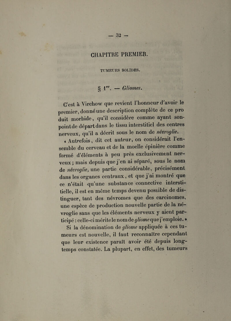 CHAPITRE PREMIER. TUMEURS SOLIDES. § 1er. — Gliomes. C’est à Virchow que revient l’honneur d'avoir le premier, donné une description complète de ce pro duit morbide, qu’il considère comme ayant son- point de départ dans le tissu interstitiel des centres nerveux, qu’il a décrit sous le nom de nêvroglie. « Autrefois, dit cet auteur, on considérait l’en¬ semble du cerveau et de la moelle épinière comme formé d’éléments à peu près exclusivement ner¬ veux; mais depuis que j en ai séparé, sous le nom de nêvroglie, une partie considérable, précisément dans les org*anes centraux, et que j ai montré que ce n’était qu’une substance connective intersti¬ tielle, il est en même temps devenu possible de dis¬ tinguer, tant des névromes que des carcinomes, une espèce de production nouvelle partie de la né- vroglie sans que les éléments nerveux y aient par¬ ticipé : celle-ci méritele nom de gliomeque j’emploie. » Si la dénomination de gliome appliquée à ces tu¬ meurs est nouvelle, il faut reconnaître cependant que leur existence paraît avoir été depuis long¬ temps constatée. La plupart, en effet, des tumeurs