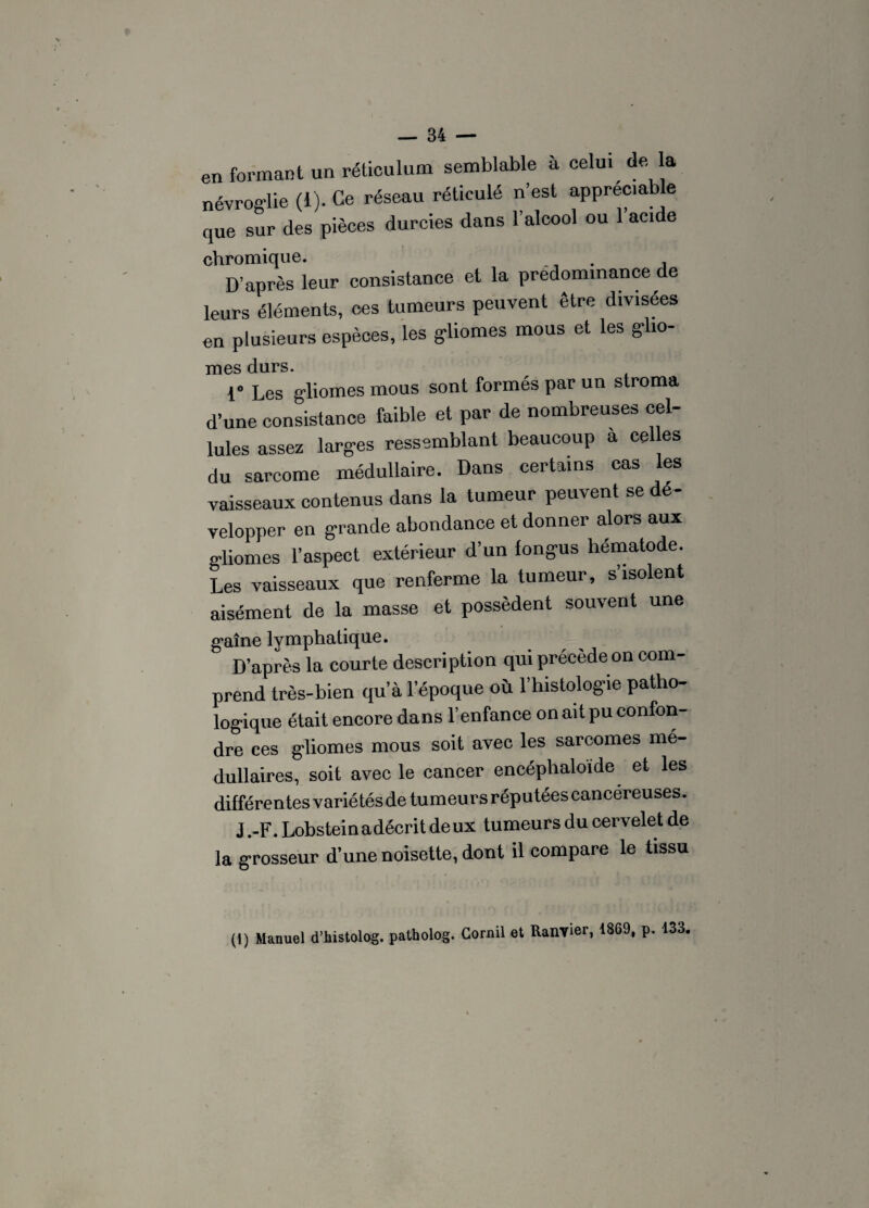 en formant un réticulum semblable à celui de la névros-lie (i). Ce réseau réticulé n’est appréciable cjue sur des pièces durcies dans l’alcool ou l’acide chromique. . D’après leur consistance et la prédominance de leurs éléments, ces tumeurs peuvent être divisées en plusieurs espèces, les gliomes mous et les g-ho- mes durs. 1“ Les gliomes mous sont formés par un stroma d’une consistance faible et par de nombreuses cel¬ lules assez larges ressemblant beaucoup a cel es du sarcome médullaire. Dans certains cas les vaisseaux contenus dans la tumeur peuvent se é velopper en grande abondance et donner alors aux gliomes l’aspect extérieur d’un fongus hématode. Les vaisseaux que renferme la tumeur, s isolent aisément de la masse et possèdent souvent une gaine lymphatique. D’après la courte description qui précède on com¬ prend très-bien qu’à l’époque où l’histologie patho¬ logique était encore dans l’enfance on ait pu confon¬ dre ces gliomes mous soit avec les sarcomes mé¬ dullaires, soit avec le cancer encéphaloide et les différentes variétés de tumeurs réputées cancéreuses. J.-F. Lobstein a décrit deux tumeurs du cervelet de la grosseur d’une noisette, dont il compare le tissu (1) Manuel d’histolog. patholog. Cornil et Ranvier, 1869, p. 133.