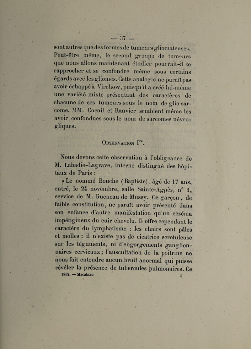 sont autres que des formes de tumeurs gdiomateuses. Peut-être même, le second g*roupe de tumeurs que nous allons maintenant étudier pouréait-il se rapprocher et se confondre même sous certains égards avec les gliomes. Cette analogie ne paraît pas avoir échappe à Virchow, puisqu’il a créé lui-même une variété mixte présentant des caractères de chacune de ces tumeurs sous le nom de glio-sar- come. MM. Cornil et Ranvier semblent même les avoir confondues sous le nom de sarcomes névro- gliques. Observation Ire. Nous devons cette observation à l’obligeance de M. Labadie-Lagrave, interne distingué des hôpi¬ taux de Paris : «Le nommé Bouche (Baptiste), âgé de 17 ans, entré, le 24 novembre, salle Sainte-Agpès, n° 1, service de M. Gueneau de Mussy. Ce garçon, de faible constitution, ne paraît avoir présenté dans son enfance d’autre manifestation qu’un eczéma impétigineux du cuir chevelu. B offre cependant le caractère du lymphatisme : les chairs sont pâles et molles : il n’existe pas de cicatrice scrofuleuse sur les téguments, ni d’engorgements ganglion¬ naires cervicaux; l’auscultation de la poitrine ne nous fait entendre aucun bruit anormal qui puisse révéler la présence de tubercules pulmonaires. Ce 1869. — Macabiau r.