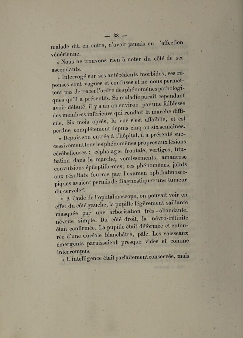 ’ affection malade dit, en outre, n’avoir jamais eu vénérienne. « Nous ne trouvons rien à noter du cote de ses ascendants. ,, Interrogé sur ses antécédents morbides, ses ré¬ ponses sont vagues et confuses et ne nous permet- lent pas de tracer l’ordre des phénomènes pathologi¬ ques qu’il a présentés. Sa maladie paraît cependant avoir débuté, il y a un an environ, par une faiblesse des membres inférieurs qui rendait la marche diffi¬ cile. Six mois après, la vue s’est affaiblie, et est perdue complètement depuis cinq ou six semaines. « Depuis son entrée à l’hôpital, il a présenté suc¬ cessivement tous les phénomènes propres aux lésions cérébelleuses : céphalagie frontale, vertiges, titu¬ bation dans la marche, vomissements,^ amaurose convulsions épileptiformes ; ces phénomènes, joints aux résultats fournis par l’examen ophthalmosco¬ piques avaient permis de diagnostiquer une tumeur du cervelet*. « A l’aide de l’ophtalmoscope, on pouvait voir en effet du côté gauche, la pupille légèrement saillante masquée par une arborisation très-abondante, névrite simple. Du côté droit, la névro-rétinite était confirmée. La pupille était déformée et entou¬ rée d'une auréole blanchâtre, pâle. Les vaisseaux émergents paraissaient presque vides et comme interrompus. « L’intelligence était parfaitement conservée, mais 4